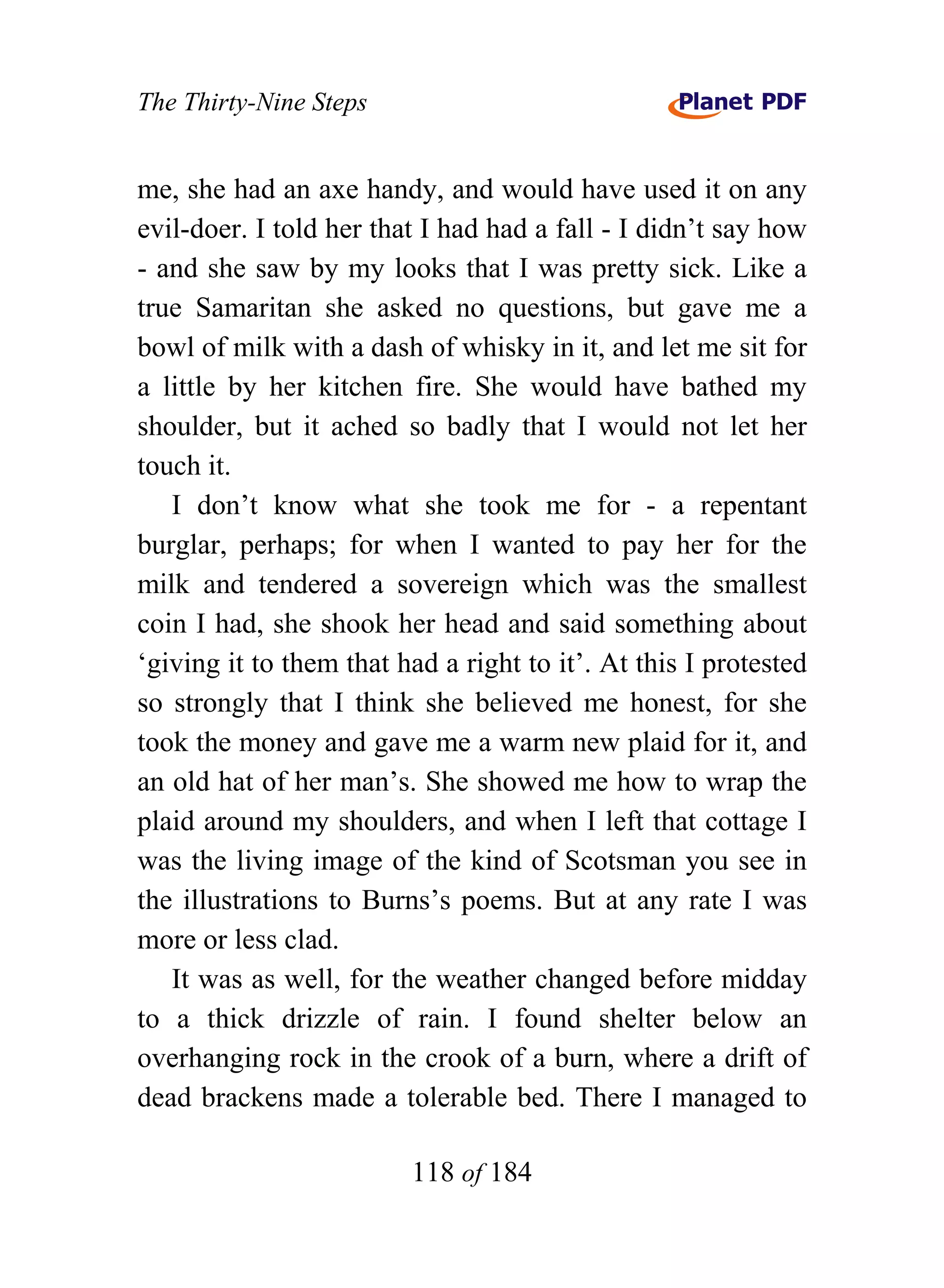 The Thirty-Nine Steps


me, she had an axe handy, and would have used it on any
evil-doer. I told her that I had had a fall - I didn’t say how
- and she saw by my looks that I was pretty sick. Like a
true Samaritan she asked no questions, but gave me a
bowl of milk with a dash of whisky in it, and let me sit for
a little by her kitchen fire. She would have bathed my
shoulder, but it ached so badly that I would not let her
touch it.
   I don’t know what she took me for - a repentant
burglar, perhaps; for when I wanted to pay her for the
milk and tendered a sovereign which was the smallest
coin I had, she shook her head and said something about
‘giving it to them that had a right to it’. At this I protested
so strongly that I think she believed me honest, for she
took the money and gave me a warm new plaid for it, and
an old hat of her man’s. She showed me how to wrap the
plaid around my shoulders, and when I left that cottage I
was the living image of the kind of Scotsman you see in
the illustrations to Burns’s poems. But at any rate I was
more or less clad.
   It was as well, for the weather changed before midday
to a thick drizzle of rain. I found shelter below an
overhanging rock in the crook of a burn, where a drift of
dead brackens made a tolerable bed. There I managed to

                         118 of 184
 