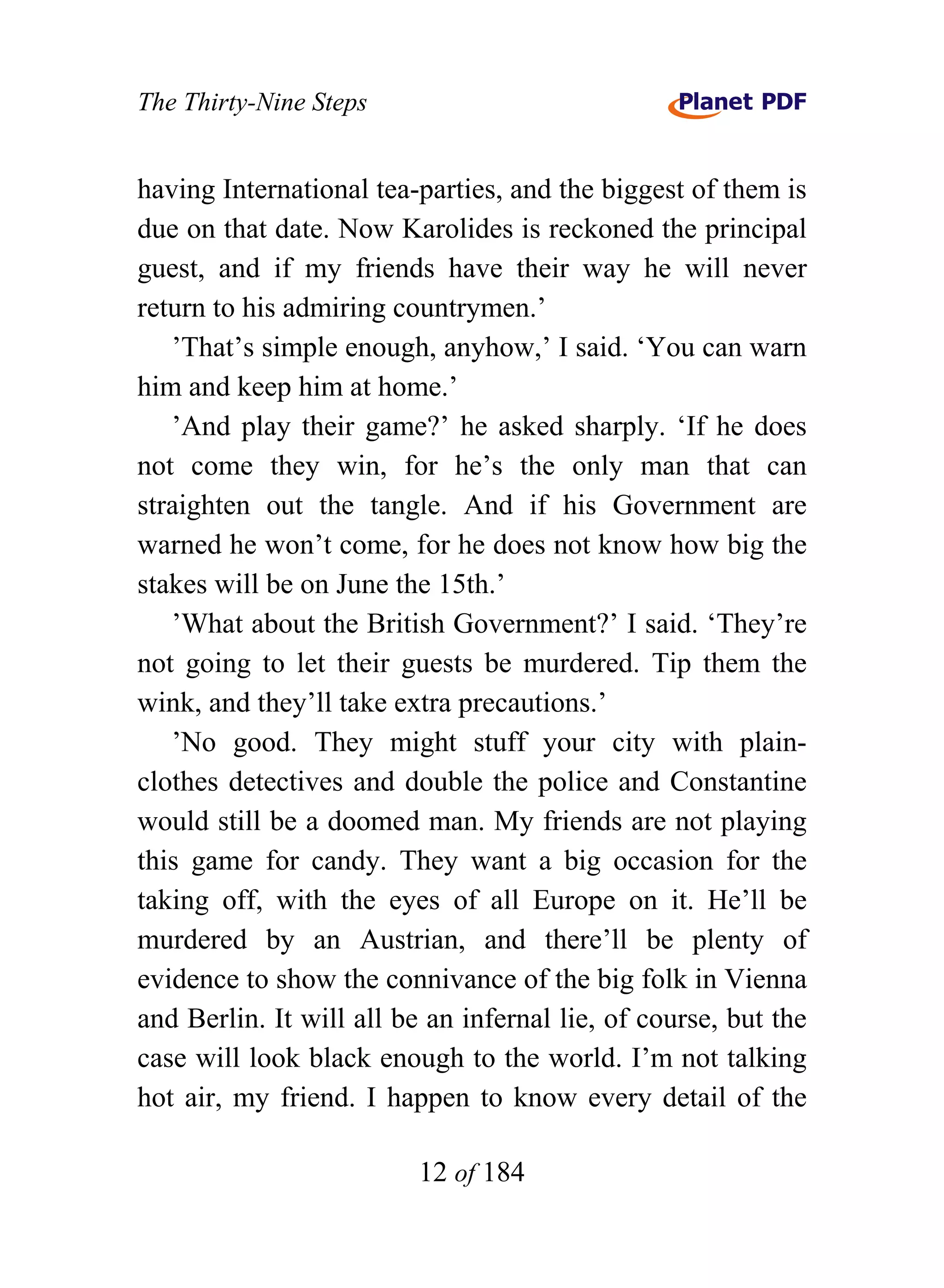 The Thirty-Nine Steps


having International tea-parties, and the biggest of them is
due on that date. Now Karolides is reckoned the principal
guest, and if my friends have their way he will never
return to his admiring countrymen.’
   ’That’s simple enough, anyhow,’ I said. ‘You can warn
him and keep him at home.’
   ’And play their game?’ he asked sharply. ‘If he does
not come they win, for he’s the only man that can
straighten out the tangle. And if his Government are
warned he won’t come, for he does not know how big the
stakes will be on June the 15th.’
   ’What about the British Government?’ I said. ‘They’re
not going to let their guests be murdered. Tip them the
wink, and they’ll take extra precautions.’
   ’No good. They might stuff your city with plain-
clothes detectives and double the police and Constantine
would still be a doomed man. My friends are not playing
this game for candy. They want a big occasion for the
taking off, with the eyes of all Europe on it. He’ll be
murdered by an Austrian, and there’ll be plenty of
evidence to show the connivance of the big folk in Vienna
and Berlin. It will all be an infernal lie, of course, but the
case will look black enough to the world. I’m not talking
hot air, my friend. I happen to know every detail of the

                          12 of 184
 