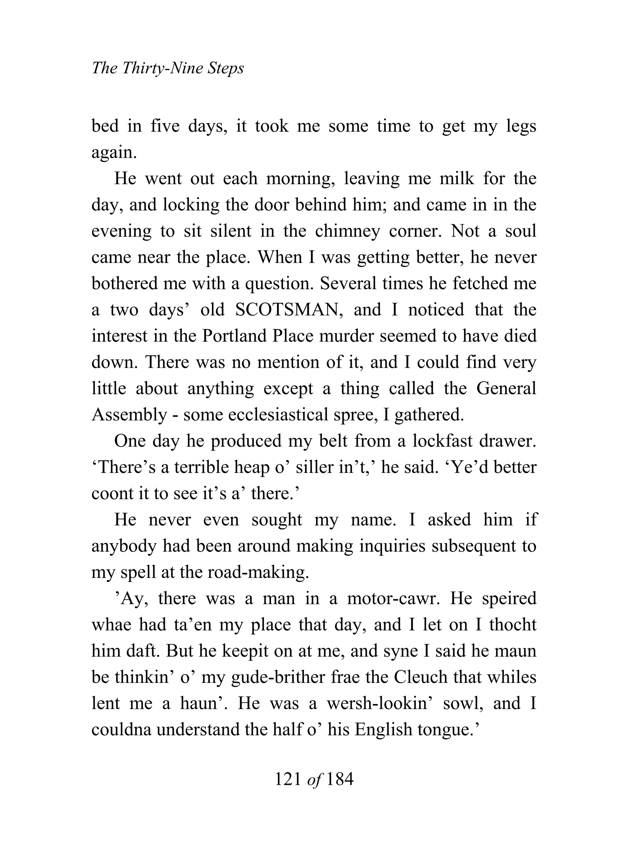 The Thirty-Nine Steps


bed in five days, it took me some time to get my legs
again.
    He went out each morning, leaving me milk for the
day, and locking the door behind him; and came in in the
evening to sit silent in the chimney corner. Not a soul
came near the place. When I was getting better, he never
bothered me with a question. Several times he fetched me
a two days’ old SCOTSMAN, and I noticed that the
interest in the Portland Place murder seemed to have died
down. There was no mention of it, and I could find very
little about anything except a thing called the General
Assembly - some ecclesiastical spree, I gathered.
    One day he produced my belt from a lockfast drawer.
‘There’s a terrible heap o’ siller in’t,’ he said. ‘Ye’d better
coont it to see it’s a’ there.’
    He never even sought my name. I asked him if
anybody had been around making inquiries subsequent to
my spell at the road-making.
    ’Ay, there was a man in a motor-cawr. He speired
whae had ta’en my place that day, and I let on I thocht
him daft. But he keepit on at me, and syne I said he maun
be thinkin’ o’ my gude-brither frae the Cleuch that whiles
lent me a haun’. He was a wersh-lookin’ sowl, and I
couldna understand the half o’ his English tongue.’

                         121 of 184
 