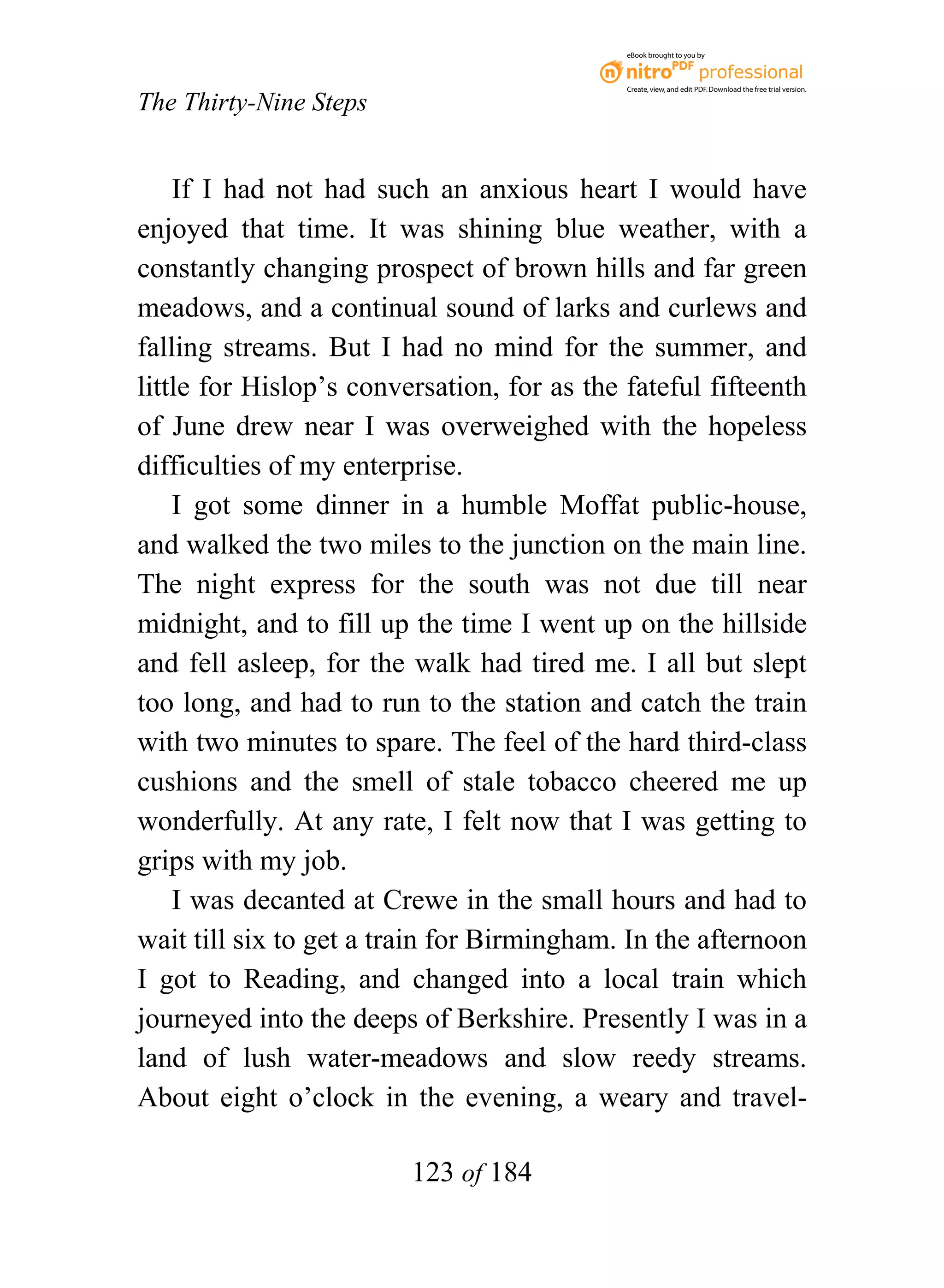 eBook brought to you by



                                             Create, view, and edit PDF. Download the free trial version.

The Thirty-Nine Steps


    If I had not had such an anxious heart I would have
enjoyed that time. It was shining blue weather, with a
constantly changing prospect of brown hills and far green
meadows, and a continual sound of larks and curlews and
falling streams. But I had no mind for the summer, and
little for Hislop’s conversation, for as the fateful fifteenth
of June drew near I was overweighed with the hopeless
difficulties of my enterprise.
    I got some dinner in a humble Moffat public-house,
and walked the two miles to the junction on the main line.
The night express for the south was not due till near
midnight, and to fill up the time I went up on the hillside
and fell asleep, for the walk had tired me. I all but slept
too long, and had to run to the station and catch the train
with two minutes to spare. The feel of the hard third-class
cushions and the smell of stale tobacco cheered me up
wonderfully. At any rate, I felt now that I was getting to
grips with my job.
    I was decanted at Crewe in the small hours and had to
wait till six to get a train for Birmingham. In the afternoon
I got to Reading, and changed into a local train which
journeyed into the deeps of Berkshire. Presently I was in a
land of lush water-meadows and slow reedy streams.
About eight o’clock in the evening, a weary and travel-

                         123 of 184
 