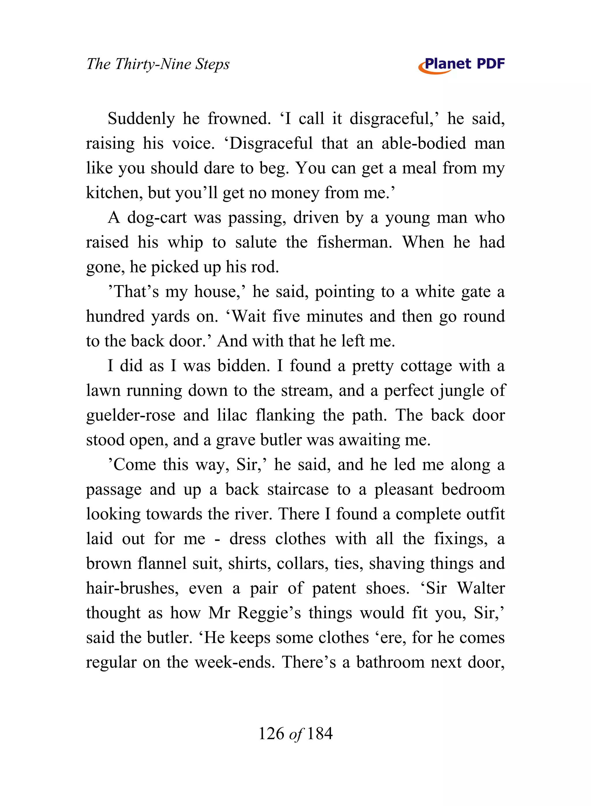 The Thirty-Nine Steps


    Suddenly he frowned. ‘I call it disgraceful,’ he said,
raising his voice. ‘Disgraceful that an able-bodied man
like you should dare to beg. You can get a meal from my
kitchen, but you’ll get no money from me.’
    A dog-cart was passing, driven by a young man who
raised his whip to salute the fisherman. When he had
gone, he picked up his rod.
    ’That’s my house,’ he said, pointing to a white gate a
hundred yards on. ‘Wait five minutes and then go round
to the back door.’ And with that he left me.
    I did as I was bidden. I found a pretty cottage with a
lawn running down to the stream, and a perfect jungle of
guelder-rose and lilac flanking the path. The back door
stood open, and a grave butler was awaiting me.
    ’Come this way, Sir,’ he said, and he led me along a
passage and up a back staircase to a pleasant bedroom
looking towards the river. There I found a complete outfit
laid out for me - dress clothes with all the fixings, a
brown flannel suit, shirts, collars, ties, shaving things and
hair-brushes, even a pair of patent shoes. ‘Sir Walter
thought as how Mr Reggie’s things would fit you, Sir,’
said the butler. ‘He keeps some clothes ‘ere, for he comes
regular on the week-ends. There’s a bathroom next door,


                        126 of 184
 