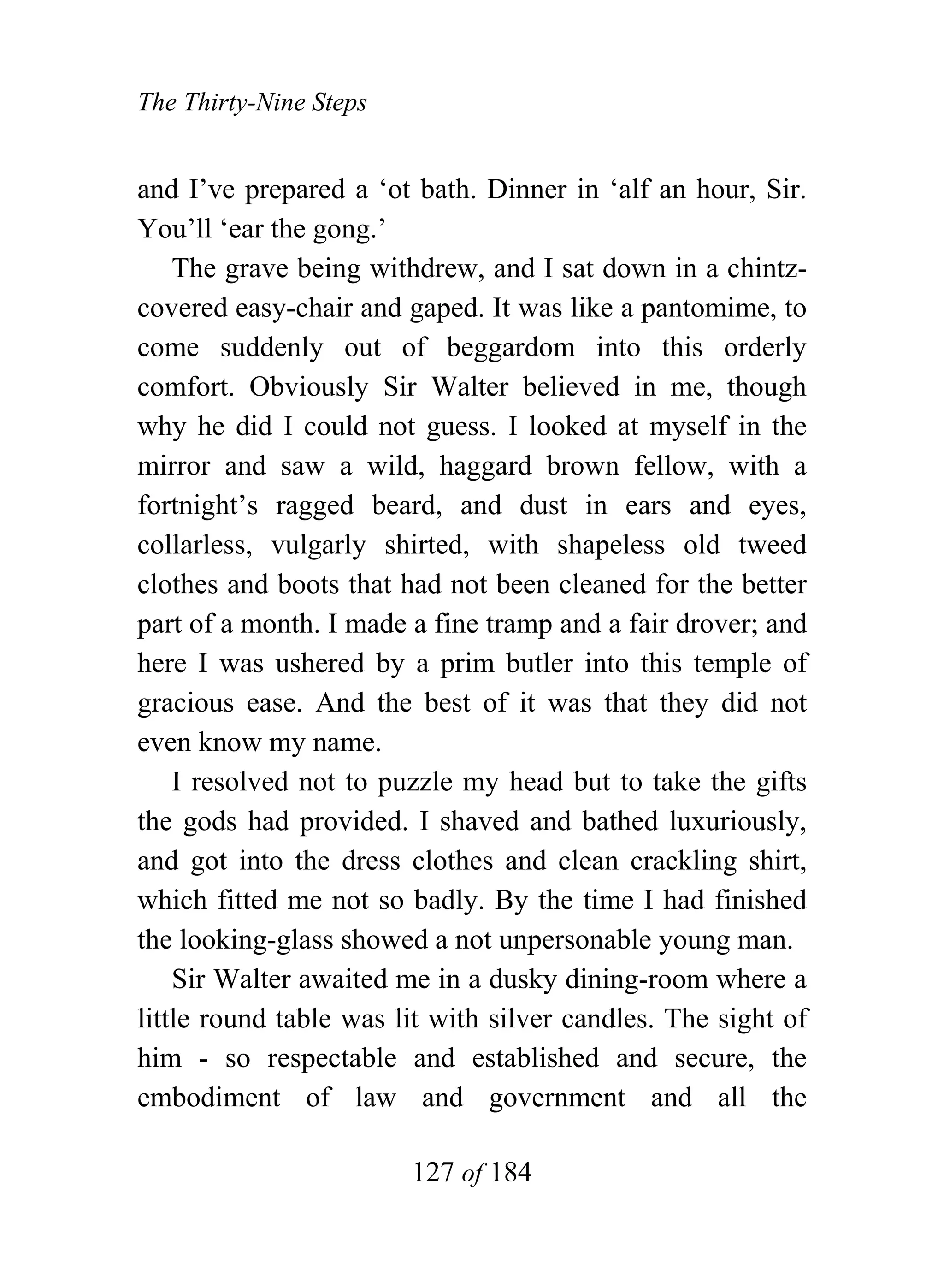 The Thirty-Nine Steps


and I’ve prepared a ‘ot bath. Dinner in ‘alf an hour, Sir.
You’ll ‘ear the gong.’
    The grave being withdrew, and I sat down in a chintz-
covered easy-chair and gaped. It was like a pantomime, to
come suddenly out of beggardom into this orderly
comfort. Obviously Sir Walter believed in me, though
why he did I could not guess. I looked at myself in the
mirror and saw a wild, haggard brown fellow, with a
fortnight’s ragged beard, and dust in ears and eyes,
collarless, vulgarly shirted, with shapeless old tweed
clothes and boots that had not been cleaned for the better
part of a month. I made a fine tramp and a fair drover; and
here I was ushered by a prim butler into this temple of
gracious ease. And the best of it was that they did not
even know my name.
    I resolved not to puzzle my head but to take the gifts
the gods had provided. I shaved and bathed luxuriously,
and got into the dress clothes and clean crackling shirt,
which fitted me not so badly. By the time I had finished
the looking-glass showed a not unpersonable young man.
    Sir Walter awaited me in a dusky dining-room where a
little round table was lit with silver candles. The sight of
him - so respectable and established and secure, the
embodiment of law and government and all the

                        127 of 184
 