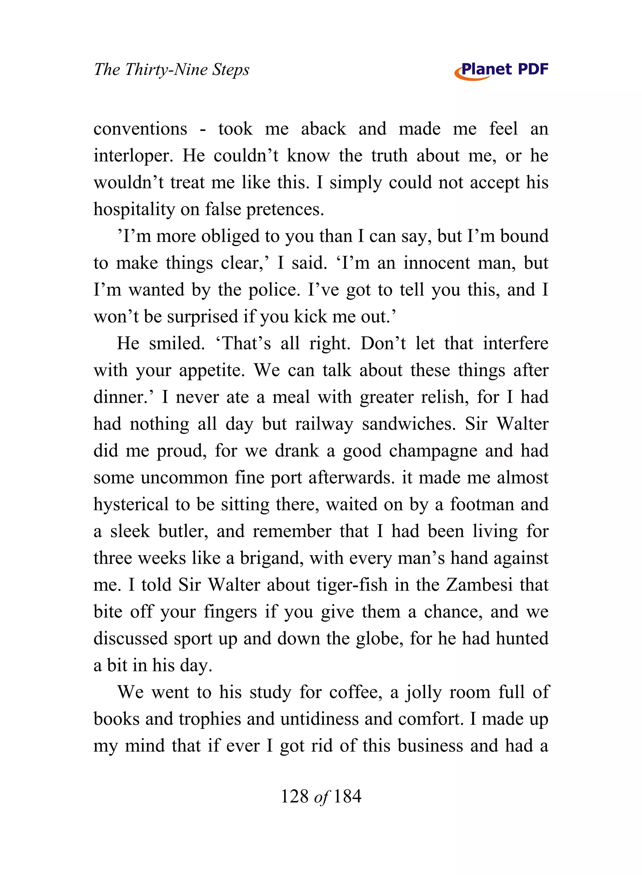 The Thirty-Nine Steps


conventions - took me aback and made me feel an
interloper. He couldn’t know the truth about me, or he
wouldn’t treat me like this. I simply could not accept his
hospitality on false pretences.
   ’I’m more obliged to you than I can say, but I’m bound
to make things clear,’ I said. ‘I’m an innocent man, but
I’m wanted by the police. I’ve got to tell you this, and I
won’t be surprised if you kick me out.’
   He smiled. ‘That’s all right. Don’t let that interfere
with your appetite. We can talk about these things after
dinner.’ I never ate a meal with greater relish, for I had
had nothing all day but railway sandwiches. Sir Walter
did me proud, for we drank a good champagne and had
some uncommon fine port afterwards. it made me almost
hysterical to be sitting there, waited on by a footman and
a sleek butler, and remember that I had been living for
three weeks like a brigand, with every man’s hand against
me. I told Sir Walter about tiger-fish in the Zambesi that
bite off your fingers if you give them a chance, and we
discussed sport up and down the globe, for he had hunted
a bit in his day.
   We went to his study for coffee, a jolly room full of
books and trophies and untidiness and comfort. I made up
my mind that if ever I got rid of this business and had a

                        128 of 184
 
