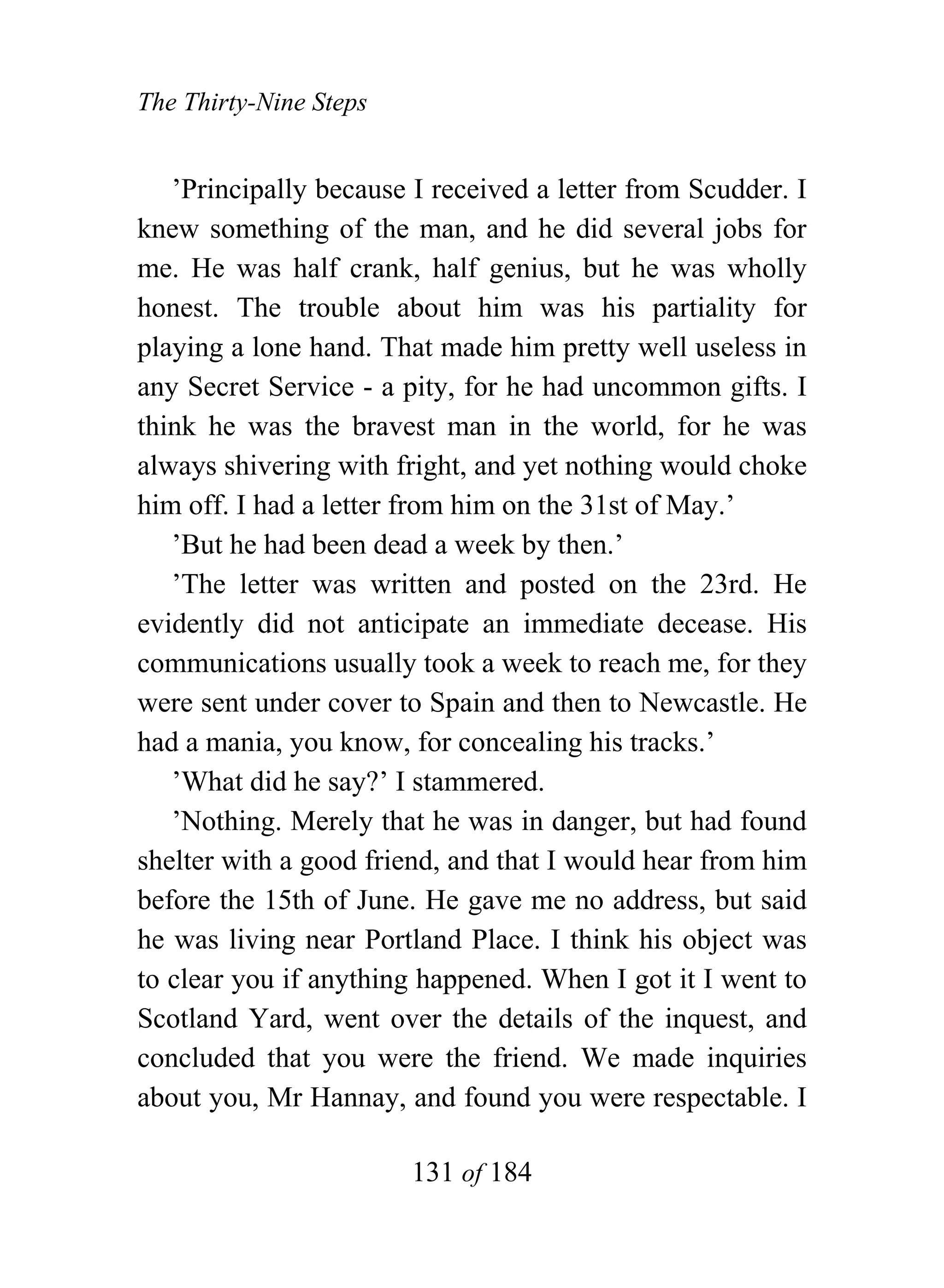 The Thirty-Nine Steps


   ’Principally because I received a letter from Scudder. I
knew something of the man, and he did several jobs for
me. He was half crank, half genius, but he was wholly
honest. The trouble about him was his partiality for
playing a lone hand. That made him pretty well useless in
any Secret Service - a pity, for he had uncommon gifts. I
think he was the bravest man in the world, for he was
always shivering with fright, and yet nothing would choke
him off. I had a letter from him on the 31st of May.’
   ’But he had been dead a week by then.’
   ’The letter was written and posted on the 23rd. He
evidently did not anticipate an immediate decease. His
communications usually took a week to reach me, for they
were sent under cover to Spain and then to Newcastle. He
had a mania, you know, for concealing his tracks.’
   ’What did he say?’ I stammered.
   ’Nothing. Merely that he was in danger, but had found
shelter with a good friend, and that I would hear from him
before the 15th of June. He gave me no address, but said
he was living near Portland Place. I think his object was
to clear you if anything happened. When I got it I went to
Scotland Yard, went over the details of the inquest, and
concluded that you were the friend. We made inquiries
about you, Mr Hannay, and found you were respectable. I

                        131 of 184
 
