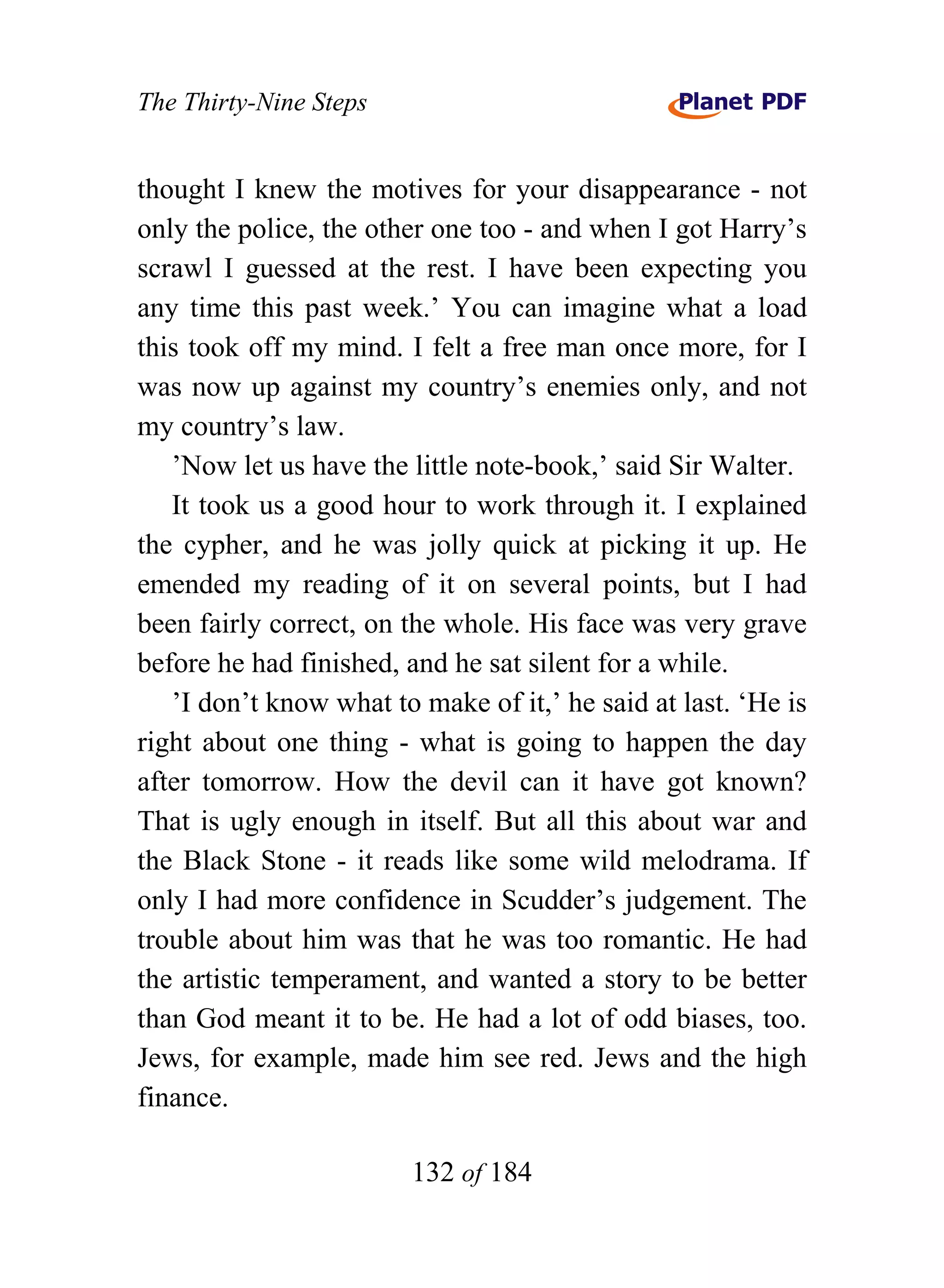The Thirty-Nine Steps


thought I knew the motives for your disappearance - not
only the police, the other one too - and when I got Harry’s
scrawl I guessed at the rest. I have been expecting you
any time this past week.’ You can imagine what a load
this took off my mind. I felt a free man once more, for I
was now up against my country’s enemies only, and not
my country’s law.
   ’Now let us have the little note-book,’ said Sir Walter.
   It took us a good hour to work through it. I explained
the cypher, and he was jolly quick at picking it up. He
emended my reading of it on several points, but I had
been fairly correct, on the whole. His face was very grave
before he had finished, and he sat silent for a while.
   ’I don’t know what to make of it,’ he said at last. ‘He is
right about one thing - what is going to happen the day
after tomorrow. How the devil can it have got known?
That is ugly enough in itself. But all this about war and
the Black Stone - it reads like some wild melodrama. If
only I had more confidence in Scudder’s judgement. The
trouble about him was that he was too romantic. He had
the artistic temperament, and wanted a story to be better
than God meant it to be. He had a lot of odd biases, too.
Jews, for example, made him see red. Jews and the high
finance.

                        132 of 184
 