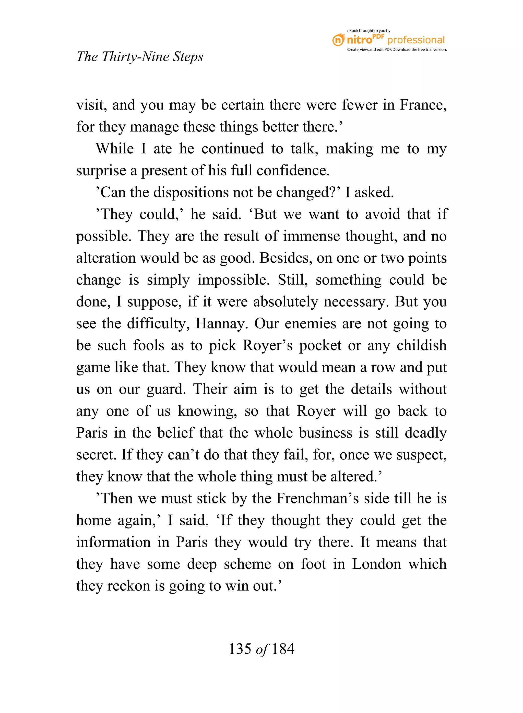 eBook brought to you by



                                             Create, view, and edit PDF. Download the free trial version.

The Thirty-Nine Steps


visit, and you may be certain there were fewer in France,
for they manage these things better there.’
   While I ate he continued to talk, making me to my
surprise a present of his full confidence.
   ’Can the dispositions not be changed?’ I asked.
   ’They could,’ he said. ‘But we want to avoid that if
possible. They are the result of immense thought, and no
alteration would be as good. Besides, on one or two points
change is simply impossible. Still, something could be
done, I suppose, if it were absolutely necessary. But you
see the difficulty, Hannay. Our enemies are not going to
be such fools as to pick Royer’s pocket or any childish
game like that. They know that would mean a row and put
us on our guard. Their aim is to get the details without
any one of us knowing, so that Royer will go back to
Paris in the belief that the whole business is still deadly
secret. If they can’t do that they fail, for, once we suspect,
they know that the whole thing must be altered.’
   ’Then we must stick by the Frenchman’s side till he is
home again,’ I said. ‘If they thought they could get the
information in Paris they would try there. It means that
they have some deep scheme on foot in London which
they reckon is going to win out.’


                         135 of 184
 