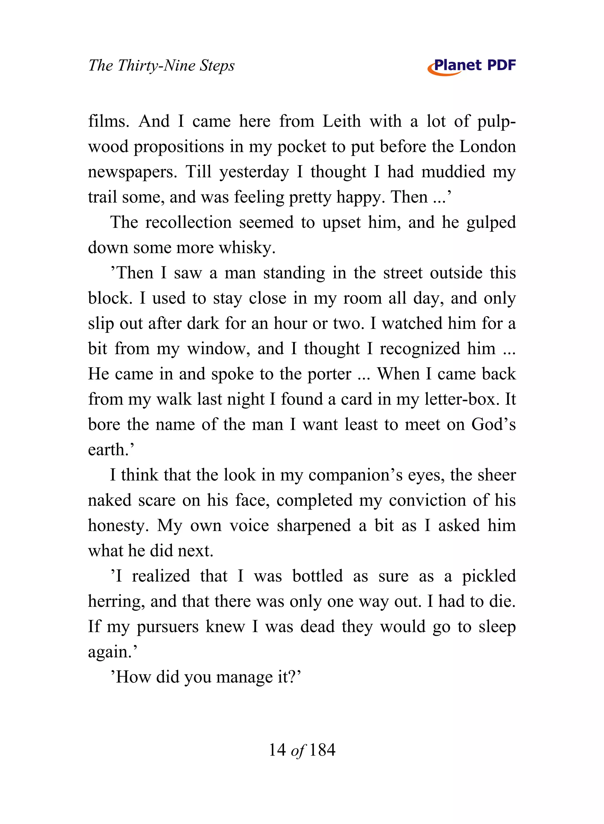 The Thirty-Nine Steps


films. And I came here from Leith with a lot of pulp-
wood propositions in my pocket to put before the London
newspapers. Till yesterday I thought I had muddied my
trail some, and was feeling pretty happy. Then ...’
    The recollection seemed to upset him, and he gulped
down some more whisky.
    ’Then I saw a man standing in the street outside this
block. I used to stay close in my room all day, and only
slip out after dark for an hour or two. I watched him for a
bit from my window, and I thought I recognized him ...
He came in and spoke to the porter ... When I came back
from my walk last night I found a card in my letter-box. It
bore the name of the man I want least to meet on God’s
earth.’
    I think that the look in my companion’s eyes, the sheer
naked scare on his face, completed my conviction of his
honesty. My own voice sharpened a bit as I asked him
what he did next.
    ’I realized that I was bottled as sure as a pickled
herring, and that there was only one way out. I had to die.
If my pursuers knew I was dead they would go to sleep
again.’
    ’How did you manage it?’


                        14 of 184
 