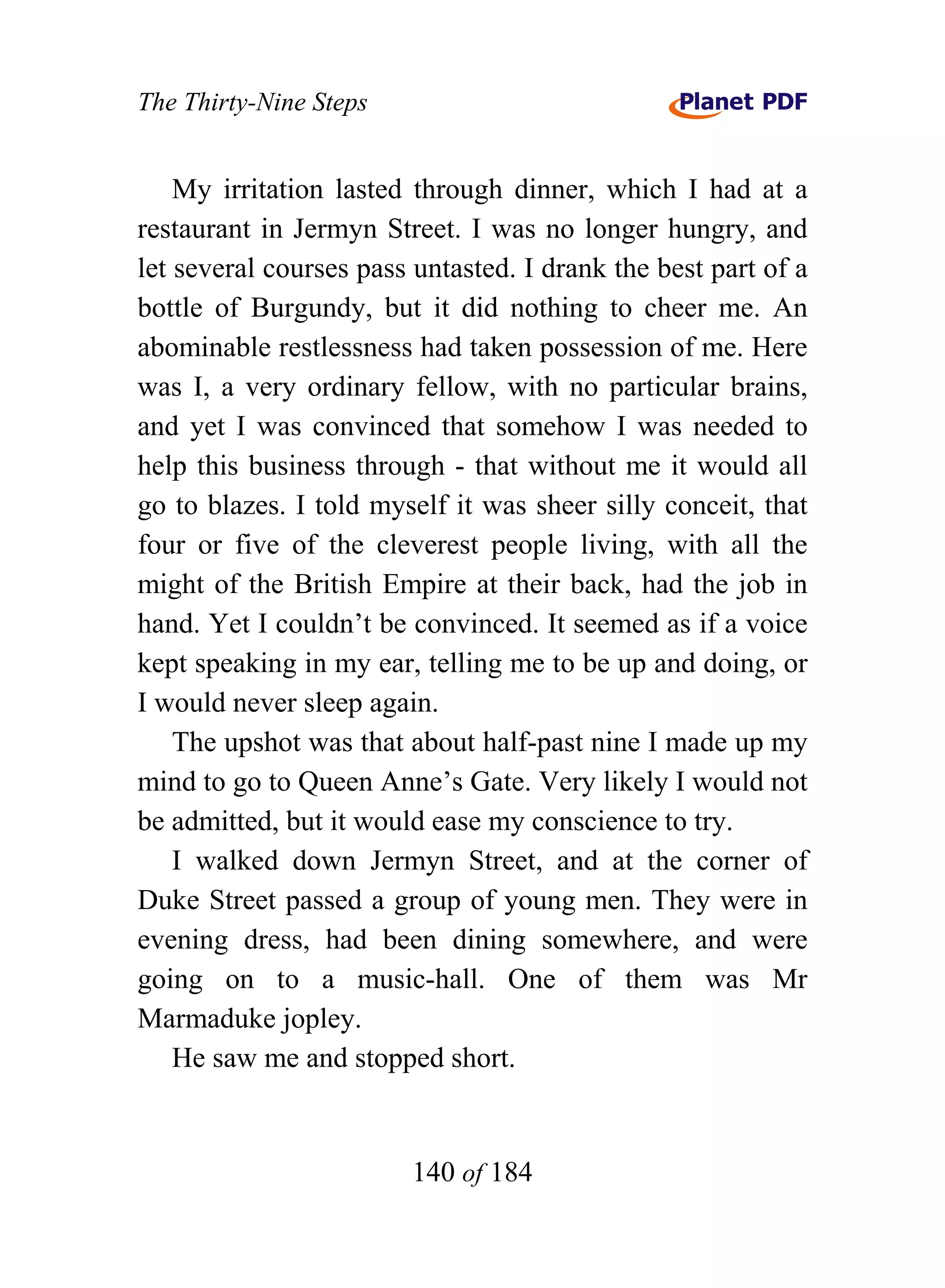 The Thirty-Nine Steps


    My irritation lasted through dinner, which I had at a
restaurant in Jermyn Street. I was no longer hungry, and
let several courses pass untasted. I drank the best part of a
bottle of Burgundy, but it did nothing to cheer me. An
abominable restlessness had taken possession of me. Here
was I, a very ordinary fellow, with no particular brains,
and yet I was convinced that somehow I was needed to
help this business through - that without me it would all
go to blazes. I told myself it was sheer silly conceit, that
four or five of the cleverest people living, with all the
might of the British Empire at their back, had the job in
hand. Yet I couldn’t be convinced. It seemed as if a voice
kept speaking in my ear, telling me to be up and doing, or
I would never sleep again.
    The upshot was that about half-past nine I made up my
mind to go to Queen Anne’s Gate. Very likely I would not
be admitted, but it would ease my conscience to try.
    I walked down Jermyn Street, and at the corner of
Duke Street passed a group of young men. They were in
evening dress, had been dining somewhere, and were
going on to a music-hall. One of them was Mr
Marmaduke jopley.
    He saw me and stopped short.


                        140 of 184
 