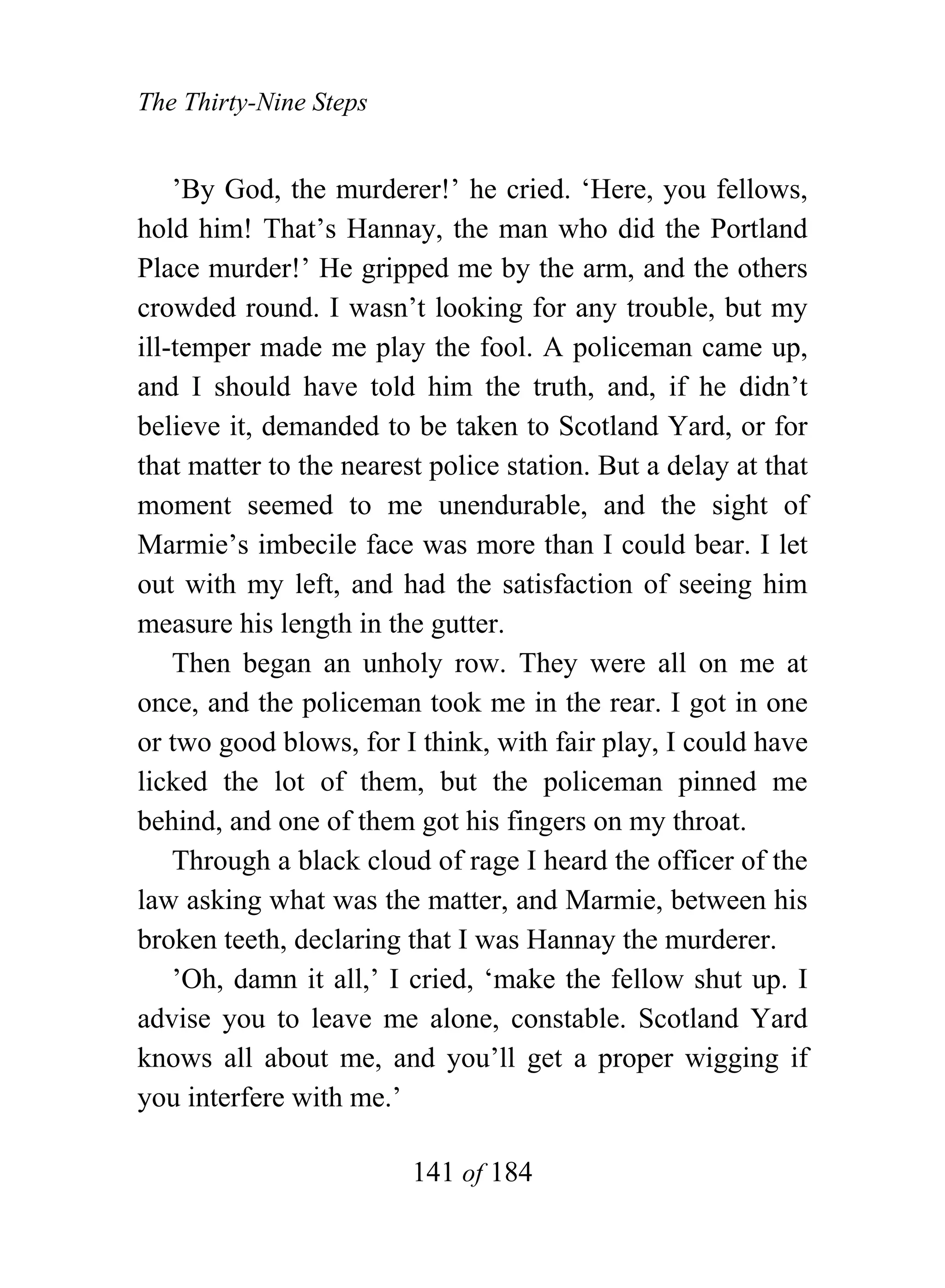 The Thirty-Nine Steps


    ’By God, the murderer!’ he cried. ‘Here, you fellows,
hold him! That’s Hannay, the man who did the Portland
Place murder!’ He gripped me by the arm, and the others
crowded round. I wasn’t looking for any trouble, but my
ill-temper made me play the fool. A policeman came up,
and I should have told him the truth, and, if he didn’t
believe it, demanded to be taken to Scotland Yard, or for
that matter to the nearest police station. But a delay at that
moment seemed to me unendurable, and the sight of
Marmie’s imbecile face was more than I could bear. I let
out with my left, and had the satisfaction of seeing him
measure his length in the gutter.
    Then began an unholy row. They were all on me at
once, and the policeman took me in the rear. I got in one
or two good blows, for I think, with fair play, I could have
licked the lot of them, but the policeman pinned me
behind, and one of them got his fingers on my throat.
    Through a black cloud of rage I heard the officer of the
law asking what was the matter, and Marmie, between his
broken teeth, declaring that I was Hannay the murderer.
    ’Oh, damn it all,’ I cried, ‘make the fellow shut up. I
advise you to leave me alone, constable. Scotland Yard
knows all about me, and you’ll get a proper wigging if
you interfere with me.’

                         141 of 184
 
