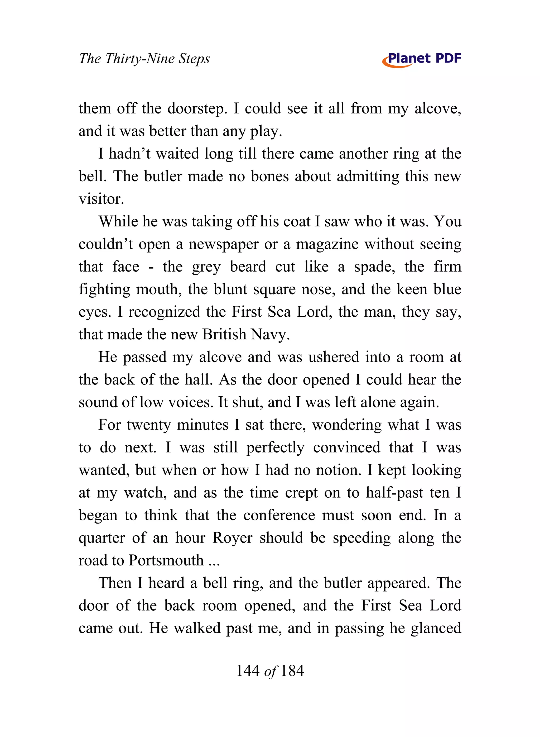 The Thirty-Nine Steps


them off the doorstep. I could see it all from my alcove,
and it was better than any play.
   I hadn’t waited long till there came another ring at the
bell. The butler made no bones about admitting this new
visitor.
   While he was taking off his coat I saw who it was. You
couldn’t open a newspaper or a magazine without seeing
that face - the grey beard cut like a spade, the firm
fighting mouth, the blunt square nose, and the keen blue
eyes. I recognized the First Sea Lord, the man, they say,
that made the new British Navy.
   He passed my alcove and was ushered into a room at
the back of the hall. As the door opened I could hear the
sound of low voices. It shut, and I was left alone again.
   For twenty minutes I sat there, wondering what I was
to do next. I was still perfectly convinced that I was
wanted, but when or how I had no notion. I kept looking
at my watch, and as the time crept on to half-past ten I
began to think that the conference must soon end. In a
quarter of an hour Royer should be speeding along the
road to Portsmouth ...
   Then I heard a bell ring, and the butler appeared. The
door of the back room opened, and the First Sea Lord
came out. He walked past me, and in passing he glanced

                        144 of 184
 