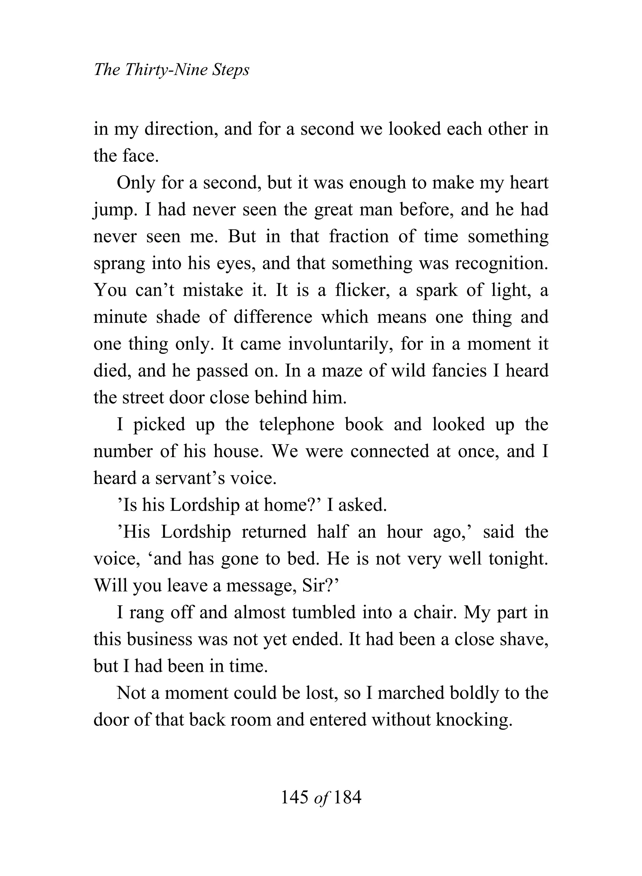 The Thirty-Nine Steps


in my direction, and for a second we looked each other in
the face.
   Only for a second, but it was enough to make my heart
jump. I had never seen the great man before, and he had
never seen me. But in that fraction of time something
sprang into his eyes, and that something was recognition.
You can’t mistake it. It is a flicker, a spark of light, a
minute shade of difference which means one thing and
one thing only. It came involuntarily, for in a moment it
died, and he passed on. In a maze of wild fancies I heard
the street door close behind him.
   I picked up the telephone book and looked up the
number of his house. We were connected at once, and I
heard a servant’s voice.
   ’Is his Lordship at home?’ I asked.
   ’His Lordship returned half an hour ago,’ said the
voice, ‘and has gone to bed. He is not very well tonight.
Will you leave a message, Sir?’
   I rang off and almost tumbled into a chair. My part in
this business was not yet ended. It had been a close shave,
but I had been in time.
   Not a moment could be lost, so I marched boldly to the
door of that back room and entered without knocking.


                        145 of 184
 