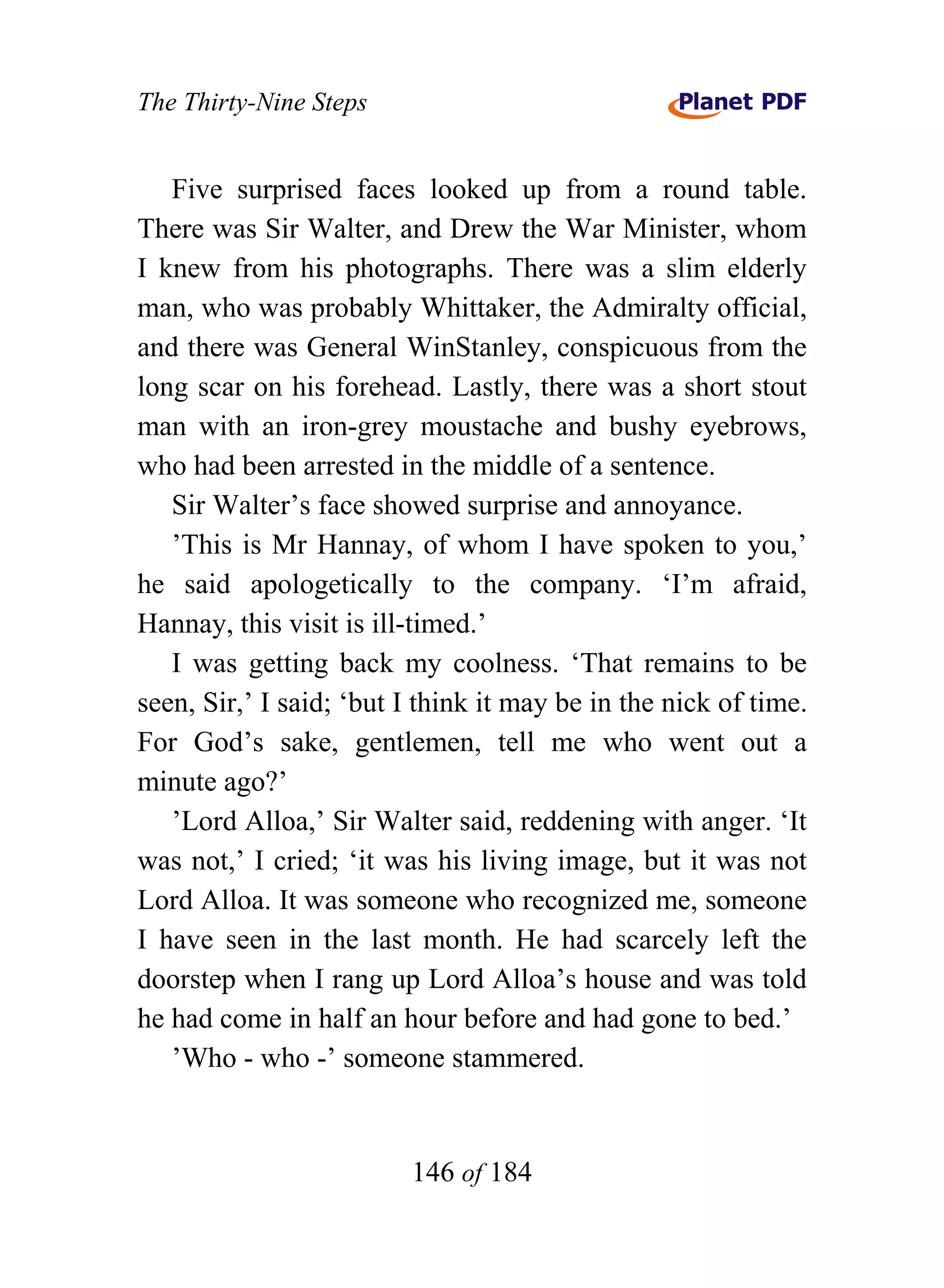 The Thirty-Nine Steps


   Five surprised faces looked up from a round table.
There was Sir Walter, and Drew the War Minister, whom
I knew from his photographs. There was a slim elderly
man, who was probably Whittaker, the Admiralty official,
and there was General WinStanley, conspicuous from the
long scar on his forehead. Lastly, there was a short stout
man with an iron-grey moustache and bushy eyebrows,
who had been arrested in the middle of a sentence.
   Sir Walter’s face showed surprise and annoyance.
   ’This is Mr Hannay, of whom I have spoken to you,’
he said apologetically to the company. ‘I’m afraid,
Hannay, this visit is ill-timed.’
   I was getting back my coolness. ‘That remains to be
seen, Sir,’ I said; ‘but I think it may be in the nick of time.
For God’s sake, gentlemen, tell me who went out a
minute ago?’
   ’Lord Alloa,’ Sir Walter said, reddening with anger. ‘It
was not,’ I cried; ‘it was his living image, but it was not
Lord Alloa. It was someone who recognized me, someone
I have seen in the last month. He had scarcely left the
doorstep when I rang up Lord Alloa’s house and was told
he had come in half an hour before and had gone to bed.’
   ’Who - who -’ someone stammered.


                         146 of 184
 