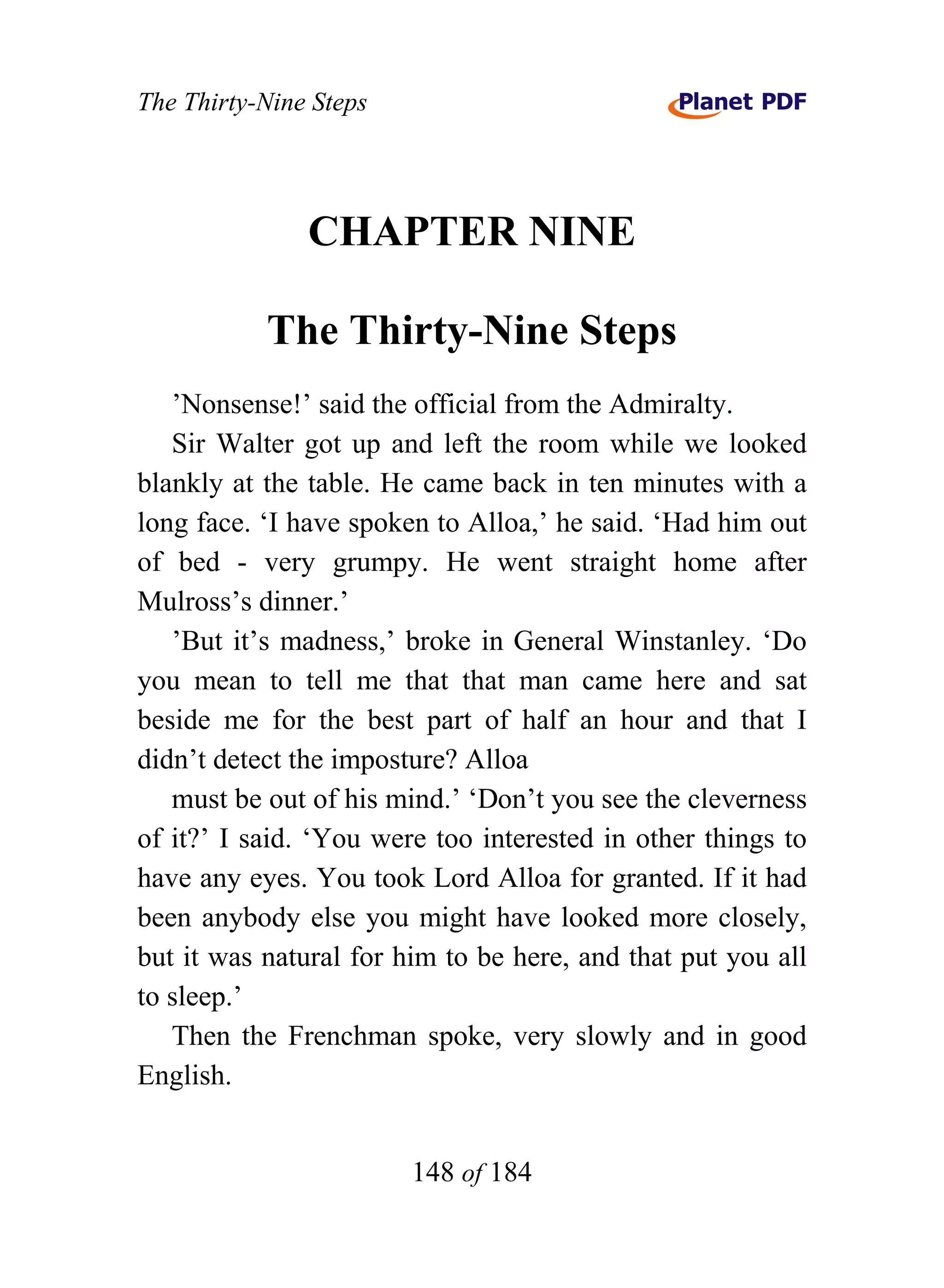 The Thirty-Nine Steps




               CHAPTER NINE

           The Thirty-Nine Steps
   ’Nonsense!’ said the official from the Admiralty.
   Sir Walter got up and left the room while we looked
blankly at the table. He came back in ten minutes with a
long face. ‘I have spoken to Alloa,’ he said. ‘Had him out
of bed - very grumpy. He went straight home after
Mulross’s dinner.’
   ’But it’s madness,’ broke in General Winstanley. ‘Do
you mean to tell me that that man came here and sat
beside me for the best part of half an hour and that I
didn’t detect the imposture? Alloa
   must be out of his mind.’ ‘Don’t you see the cleverness
of it?’ I said. ‘You were too interested in other things to
have any eyes. You took Lord Alloa for granted. If it had
been anybody else you might have looked more closely,
but it was natural for him to be here, and that put you all
to sleep.’
   Then the Frenchman spoke, very slowly and in good
English.


                        148 of 184
 