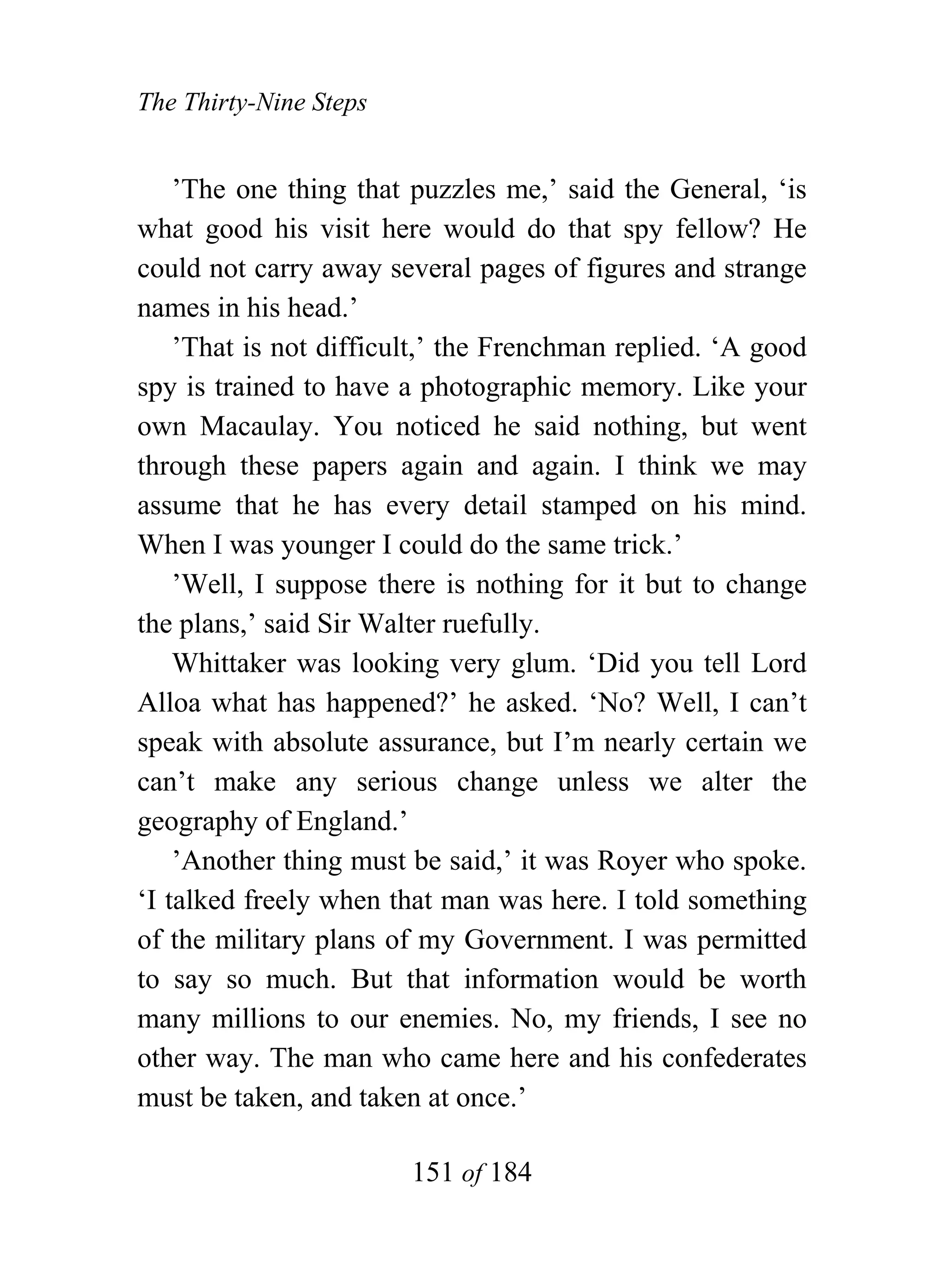 The Thirty-Nine Steps


    ’The one thing that puzzles me,’ said the General, ‘is
what good his visit here would do that spy fellow? He
could not carry away several pages of figures and strange
names in his head.’
    ’That is not difficult,’ the Frenchman replied. ‘A good
spy is trained to have a photographic memory. Like your
own Macaulay. You noticed he said nothing, but went
through these papers again and again. I think we may
assume that he has every detail stamped on his mind.
When I was younger I could do the same trick.’
    ’Well, I suppose there is nothing for it but to change
the plans,’ said Sir Walter ruefully.
    Whittaker was looking very glum. ‘Did you tell Lord
Alloa what has happened?’ he asked. ‘No? Well, I can’t
speak with absolute assurance, but I’m nearly certain we
can’t make any serious change unless we alter the
geography of England.’
    ’Another thing must be said,’ it was Royer who spoke.
‘I talked freely when that man was here. I told something
of the military plans of my Government. I was permitted
to say so much. But that information would be worth
many millions to our enemies. No, my friends, I see no
other way. The man who came here and his confederates
must be taken, and taken at once.’

                        151 of 184
 