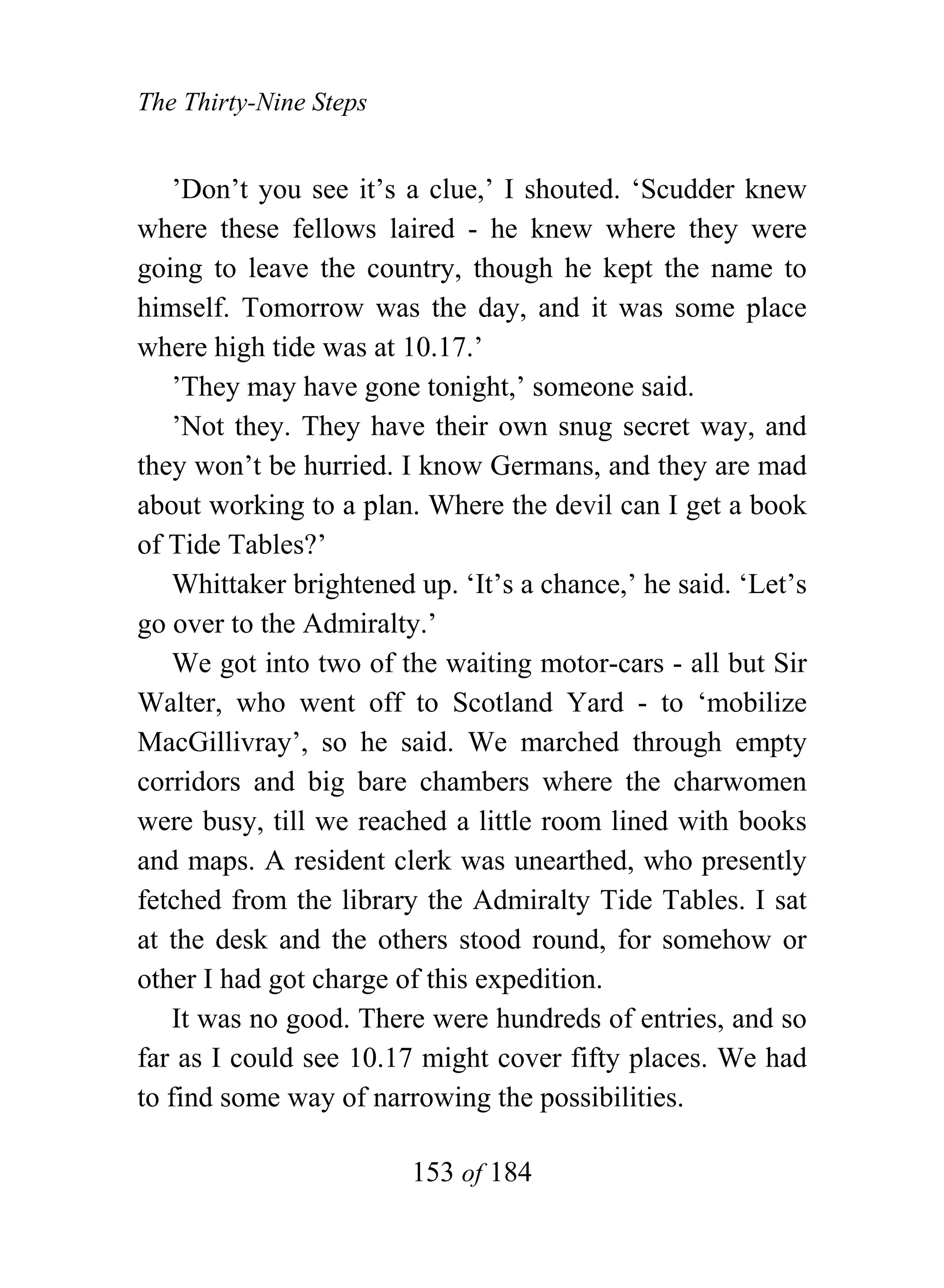 The Thirty-Nine Steps


    ’Don’t you see it’s a clue,’ I shouted. ‘Scudder knew
where these fellows laired - he knew where they were
going to leave the country, though he kept the name to
himself. Tomorrow was the day, and it was some place
where high tide was at 10.17.’
    ’They may have gone tonight,’ someone said.
    ’Not they. They have their own snug secret way, and
they won’t be hurried. I know Germans, and they are mad
about working to a plan. Where the devil can I get a book
of Tide Tables?’
    Whittaker brightened up. ‘It’s a chance,’ he said. ‘Let’s
go over to the Admiralty.’
    We got into two of the waiting motor-cars - all but Sir
Walter, who went off to Scotland Yard - to ‘mobilize
MacGillivray’, so he said. We marched through empty
corridors and big bare chambers where the charwomen
were busy, till we reached a little room lined with books
and maps. A resident clerk was unearthed, who presently
fetched from the library the Admiralty Tide Tables. I sat
at the desk and the others stood round, for somehow or
other I had got charge of this expedition.
    It was no good. There were hundreds of entries, and so
far as I could see 10.17 might cover fifty places. We had
to find some way of narrowing the possibilities.

                        153 of 184
 