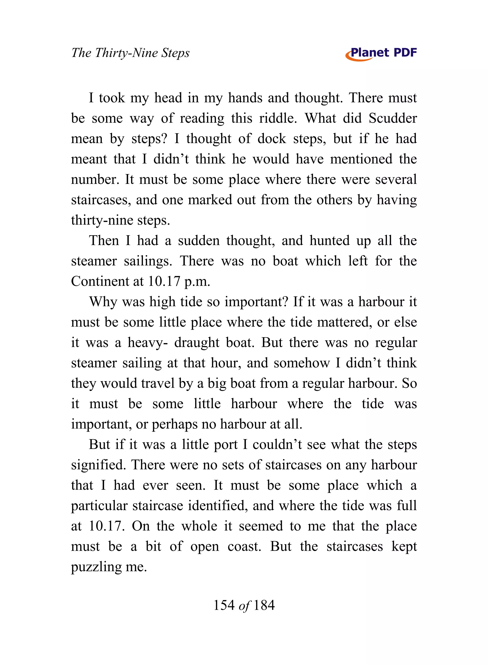 The Thirty-Nine Steps


   I took my head in my hands and thought. There must
be some way of reading this riddle. What did Scudder
mean by steps? I thought of dock steps, but if he had
meant that I didn’t think he would have mentioned the
number. It must be some place where there were several
staircases, and one marked out from the others by having
thirty-nine steps.
   Then I had a sudden thought, and hunted up all the
steamer sailings. There was no boat which left for the
Continent at 10.17 p.m.
   Why was high tide so important? If it was a harbour it
must be some little place where the tide mattered, or else
it was a heavy- draught boat. But there was no regular
steamer sailing at that hour, and somehow I didn’t think
they would travel by a big boat from a regular harbour. So
it must be some little harbour where the tide was
important, or perhaps no harbour at all.
   But if it was a little port I couldn’t see what the steps
signified. There were no sets of staircases on any harbour
that I had ever seen. It must be some place which a
particular staircase identified, and where the tide was full
at 10.17. On the whole it seemed to me that the place
must be a bit of open coast. But the staircases kept
puzzling me.

                        154 of 184
 