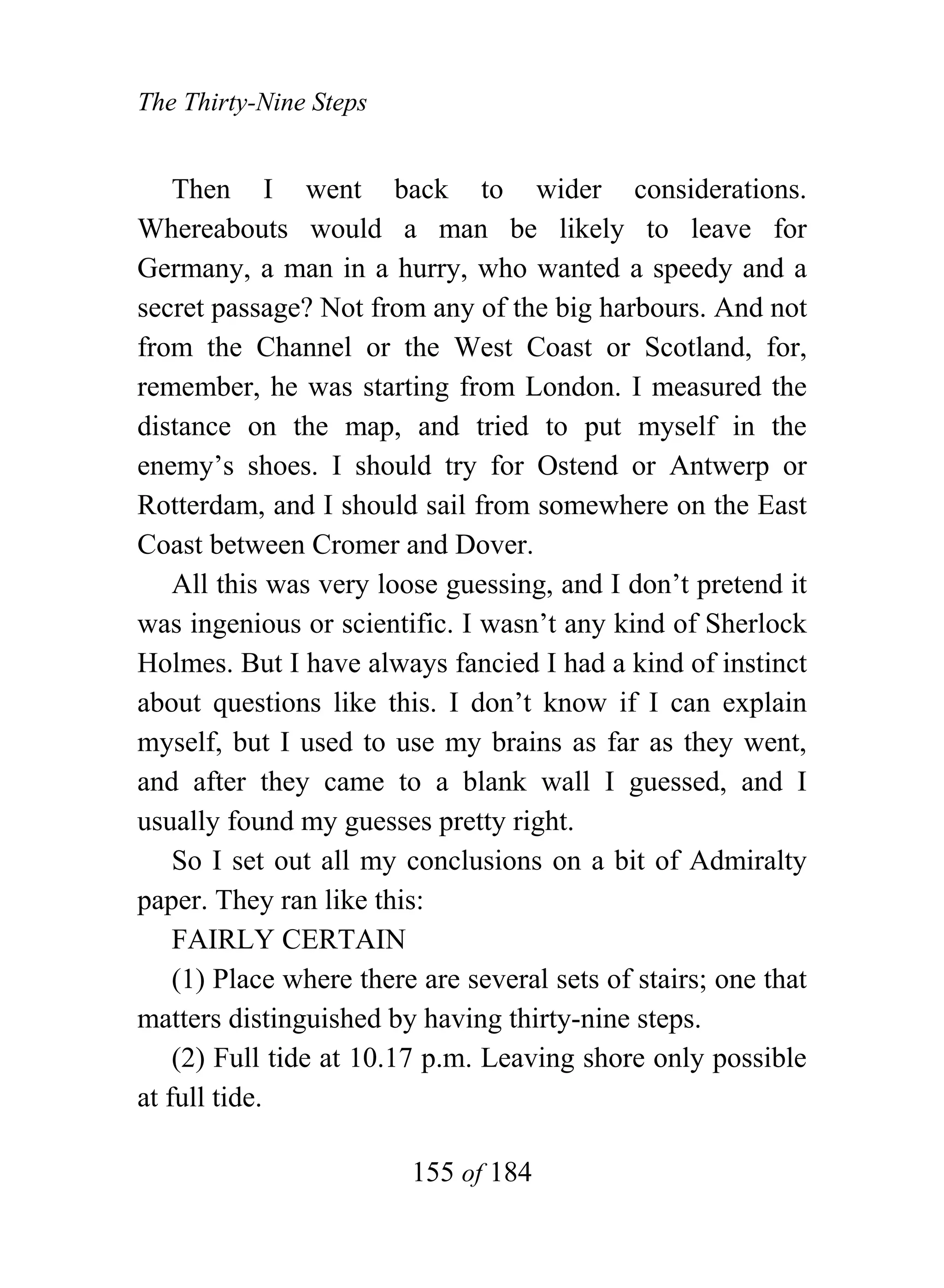 The Thirty-Nine Steps


    Then I went back to wider considerations.
Whereabouts would a man be likely to leave for
Germany, a man in a hurry, who wanted a speedy and a
secret passage? Not from any of the big harbours. And not
from the Channel or the West Coast or Scotland, for,
remember, he was starting from London. I measured the
distance on the map, and tried to put myself in the
enemy’s shoes. I should try for Ostend or Antwerp or
Rotterdam, and I should sail from somewhere on the East
Coast between Cromer and Dover.
    All this was very loose guessing, and I don’t pretend it
was ingenious or scientific. I wasn’t any kind of Sherlock
Holmes. But I have always fancied I had a kind of instinct
about questions like this. I don’t know if I can explain
myself, but I used to use my brains as far as they went,
and after they came to a blank wall I guessed, and I
usually found my guesses pretty right.
    So I set out all my conclusions on a bit of Admiralty
paper. They ran like this:
    FAIRLY CERTAIN
    (1) Place where there are several sets of stairs; one that
matters distinguished by having thirty-nine steps.
    (2) Full tide at 10.17 p.m. Leaving shore only possible
at full tide.

                         155 of 184
 