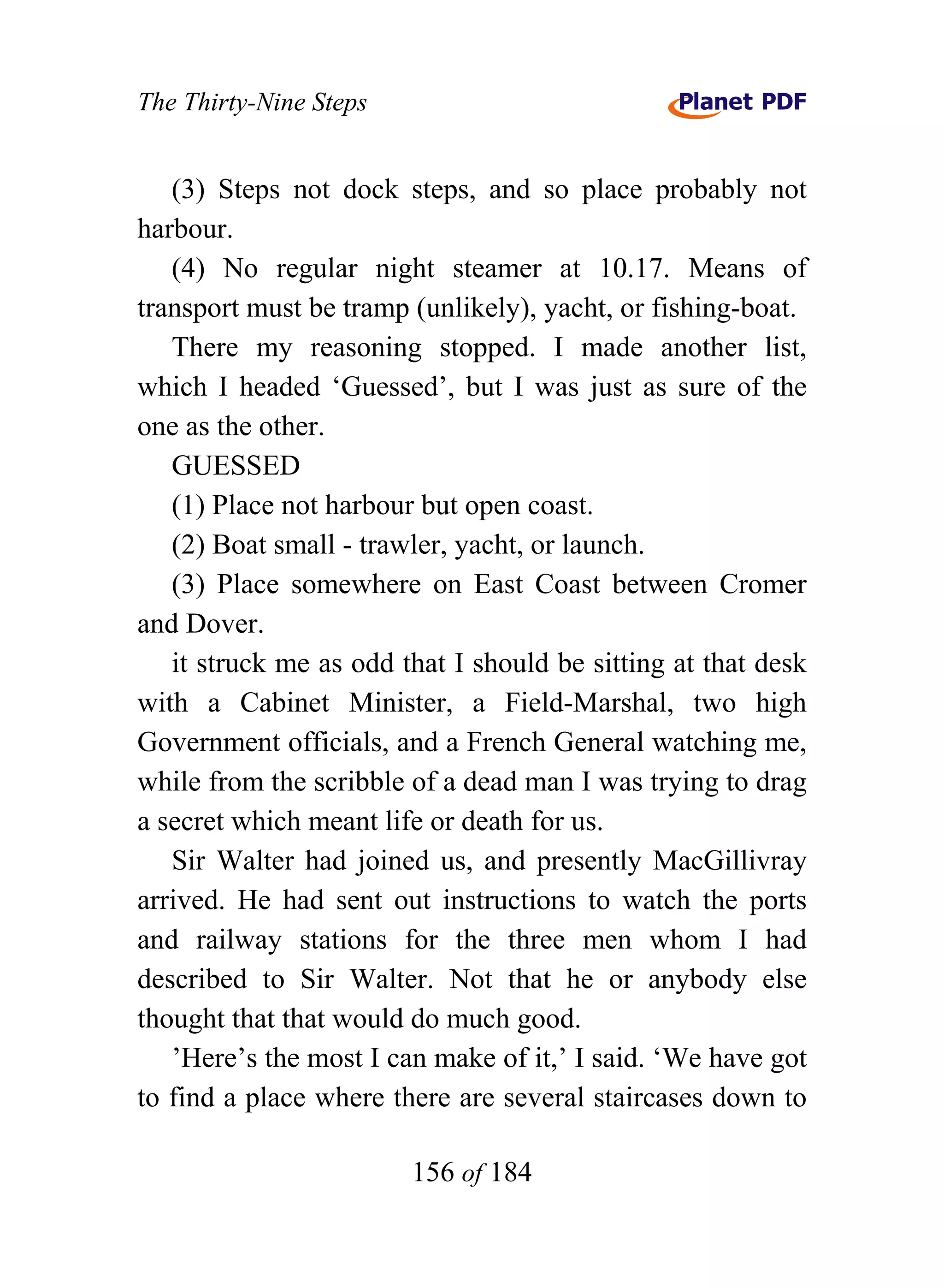 The Thirty-Nine Steps


   (3) Steps not dock steps, and so place probably not
harbour.
   (4) No regular night steamer at 10.17. Means of
transport must be tramp (unlikely), yacht, or fishing-boat.
   There my reasoning stopped. I made another list,
which I headed ‘Guessed’, but I was just as sure of the
one as the other.
   GUESSED
   (1) Place not harbour but open coast.
   (2) Boat small - trawler, yacht, or launch.
   (3) Place somewhere on East Coast between Cromer
and Dover.
   it struck me as odd that I should be sitting at that desk
with a Cabinet Minister, a Field-Marshal, two high
Government officials, and a French General watching me,
while from the scribble of a dead man I was trying to drag
a secret which meant life or death for us.
   Sir Walter had joined us, and presently MacGillivray
arrived. He had sent out instructions to watch the ports
and railway stations for the three men whom I had
described to Sir Walter. Not that he or anybody else
thought that that would do much good.
   ’Here’s the most I can make of it,’ I said. ‘We have got
to find a place where there are several staircases down to

                        156 of 184
 