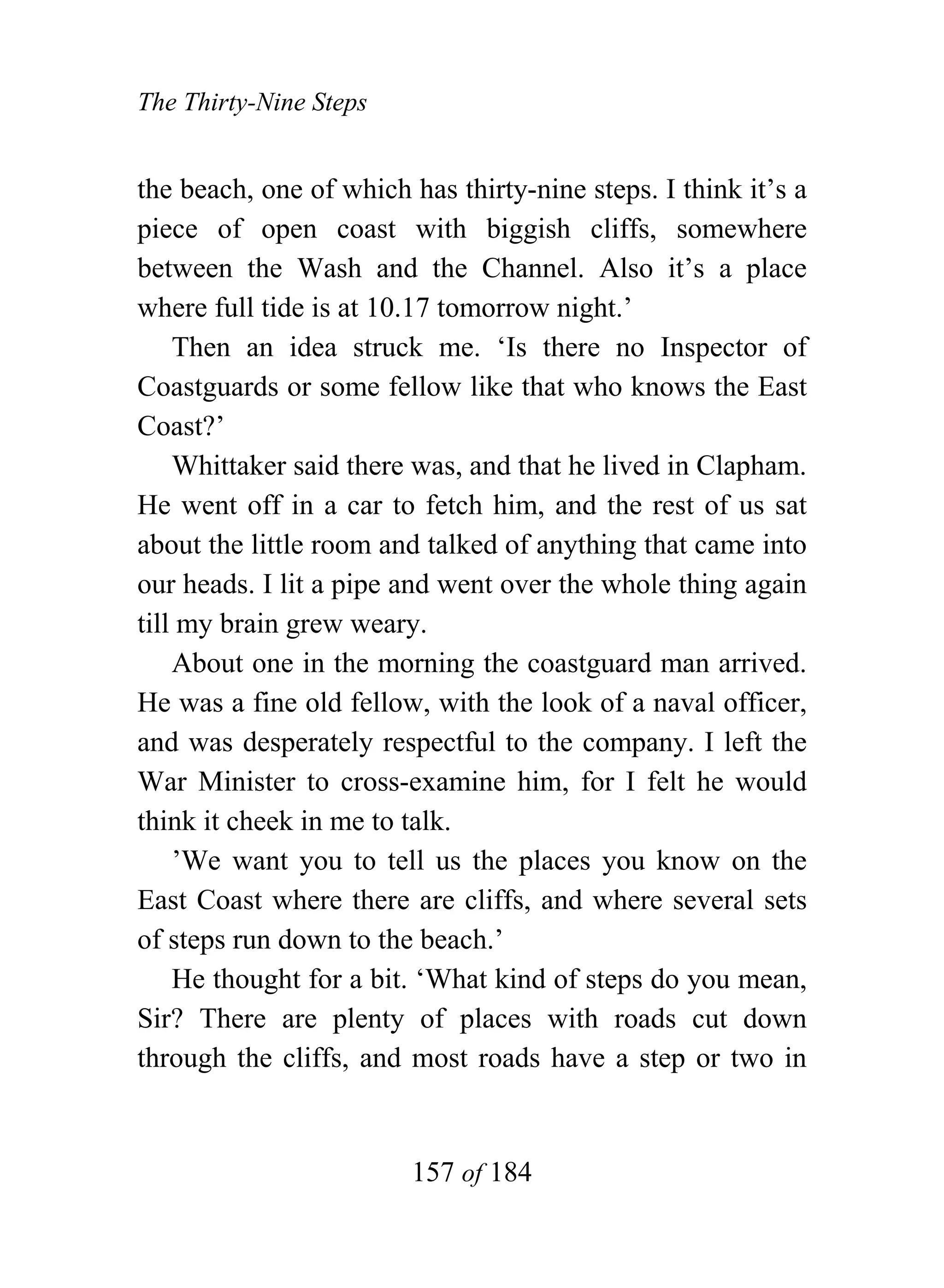 The Thirty-Nine Steps


the beach, one of which has thirty-nine steps. I think it’s a
piece of open coast with biggish cliffs, somewhere
between the Wash and the Channel. Also it’s a place
where full tide is at 10.17 tomorrow night.’
    Then an idea struck me. ‘Is there no Inspector of
Coastguards or some fellow like that who knows the East
Coast?’
    Whittaker said there was, and that he lived in Clapham.
He went off in a car to fetch him, and the rest of us sat
about the little room and talked of anything that came into
our heads. I lit a pipe and went over the whole thing again
till my brain grew weary.
    About one in the morning the coastguard man arrived.
He was a fine old fellow, with the look of a naval officer,
and was desperately respectful to the company. I left the
War Minister to cross-examine him, for I felt he would
think it cheek in me to talk.
    ’We want you to tell us the places you know on the
East Coast where there are cliffs, and where several sets
of steps run down to the beach.’
    He thought for a bit. ‘What kind of steps do you mean,
Sir? There are plenty of places with roads cut down
through the cliffs, and most roads have a step or two in


                        157 of 184
 