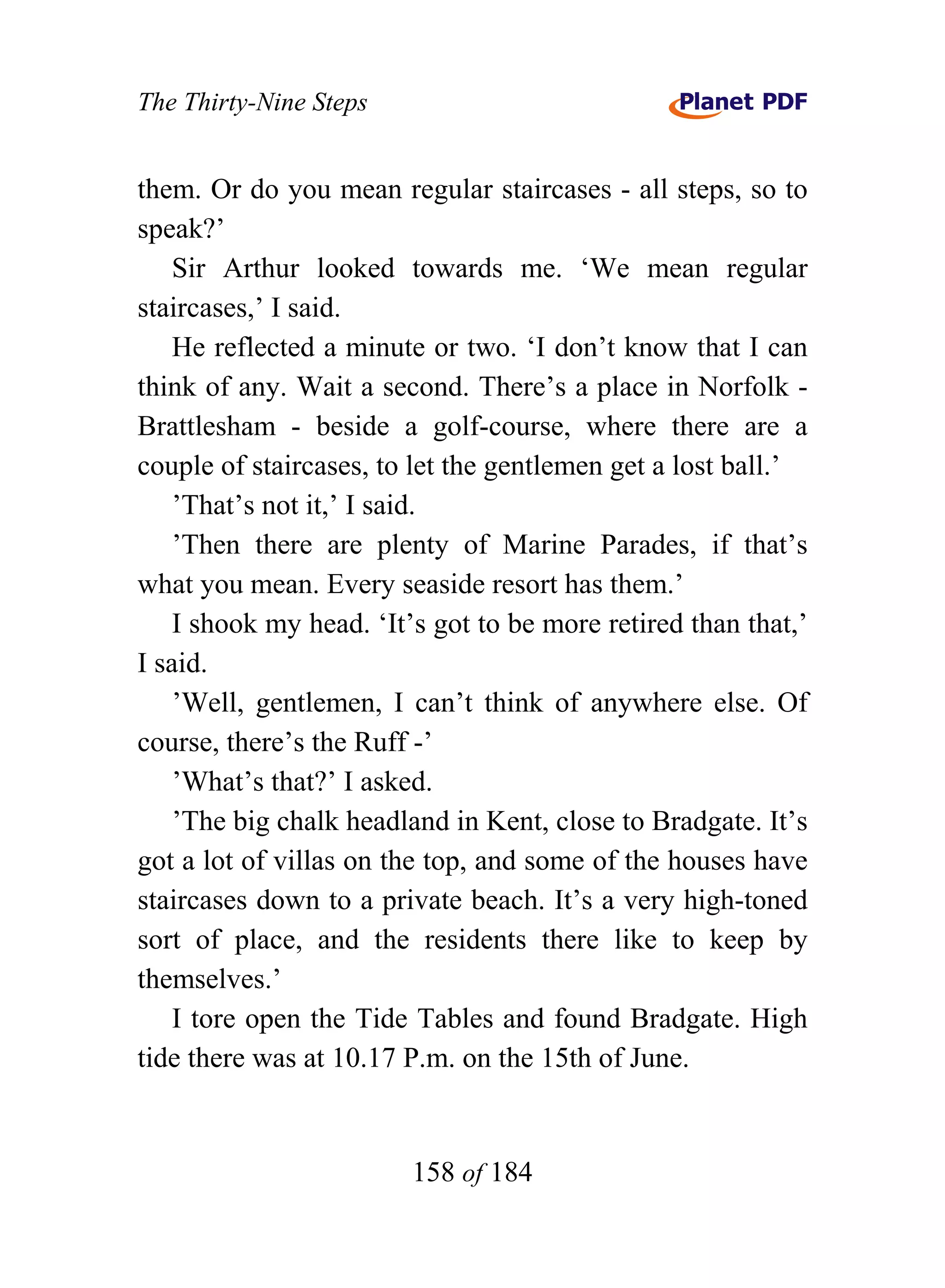 The Thirty-Nine Steps


them. Or do you mean regular staircases - all steps, so to
speak?’
    Sir Arthur looked towards me. ‘We mean regular
staircases,’ I said.
    He reflected a minute or two. ‘I don’t know that I can
think of any. Wait a second. There’s a place in Norfolk -
Brattlesham - beside a golf-course, where there are a
couple of staircases, to let the gentlemen get a lost ball.’
    ’That’s not it,’ I said.
    ’Then there are plenty of Marine Parades, if that’s
what you mean. Every seaside resort has them.’
    I shook my head. ‘It’s got to be more retired than that,’
I said.
    ’Well, gentlemen, I can’t think of anywhere else. Of
course, there’s the Ruff -’
    ’What’s that?’ I asked.
    ’The big chalk headland in Kent, close to Bradgate. It’s
got a lot of villas on the top, and some of the houses have
staircases down to a private beach. It’s a very high-toned
sort of place, and the residents there like to keep by
themselves.’
    I tore open the Tide Tables and found Bradgate. High
tide there was at 10.17 P.m. on the 15th of June.


                        158 of 184
 