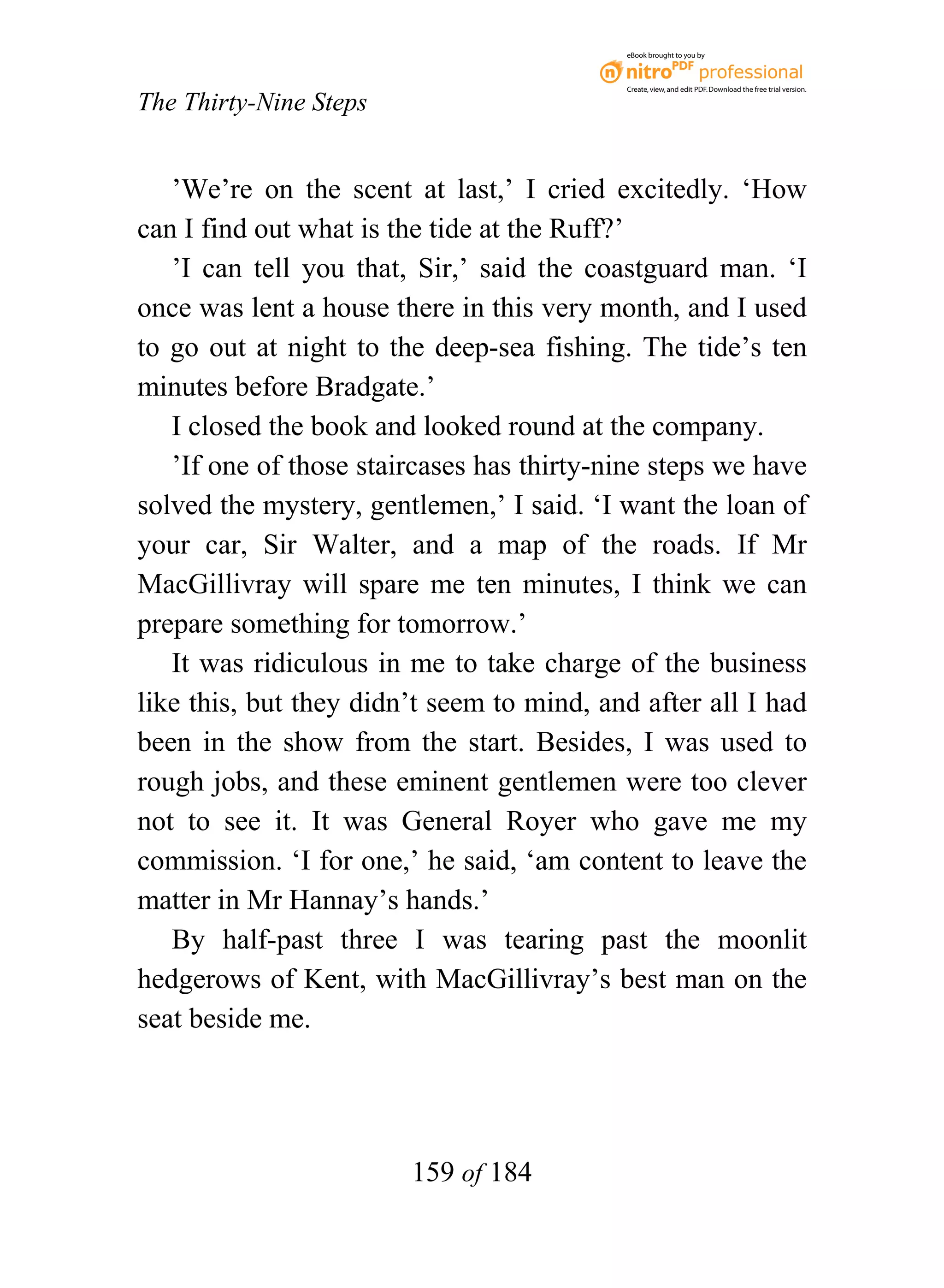 eBook brought to you by



                                           Create, view, and edit PDF. Download the free trial version.

The Thirty-Nine Steps


   ’We’re on the scent at last,’ I cried excitedly. ‘How
can I find out what is the tide at the Ruff?’
   ’I can tell you that, Sir,’ said the coastguard man. ‘I
once was lent a house there in this very month, and I used
to go out at night to the deep-sea fishing. The tide’s ten
minutes before Bradgate.’
   I closed the book and looked round at the company.
   ’If one of those staircases has thirty-nine steps we have
solved the mystery, gentlemen,’ I said. ‘I want the loan of
your car, Sir Walter, and a map of the roads. If Mr
MacGillivray will spare me ten minutes, I think we can
prepare something for tomorrow.’
   It was ridiculous in me to take charge of the business
like this, but they didn’t seem to mind, and after all I had
been in the show from the start. Besides, I was used to
rough jobs, and these eminent gentlemen were too clever
not to see it. It was General Royer who gave me my
commission. ‘I for one,’ he said, ‘am content to leave the
matter in Mr Hannay’s hands.’
   By half-past three I was tearing past the moonlit
hedgerows of Kent, with MacGillivray’s best man on the
seat beside me.




                        159 of 184
 