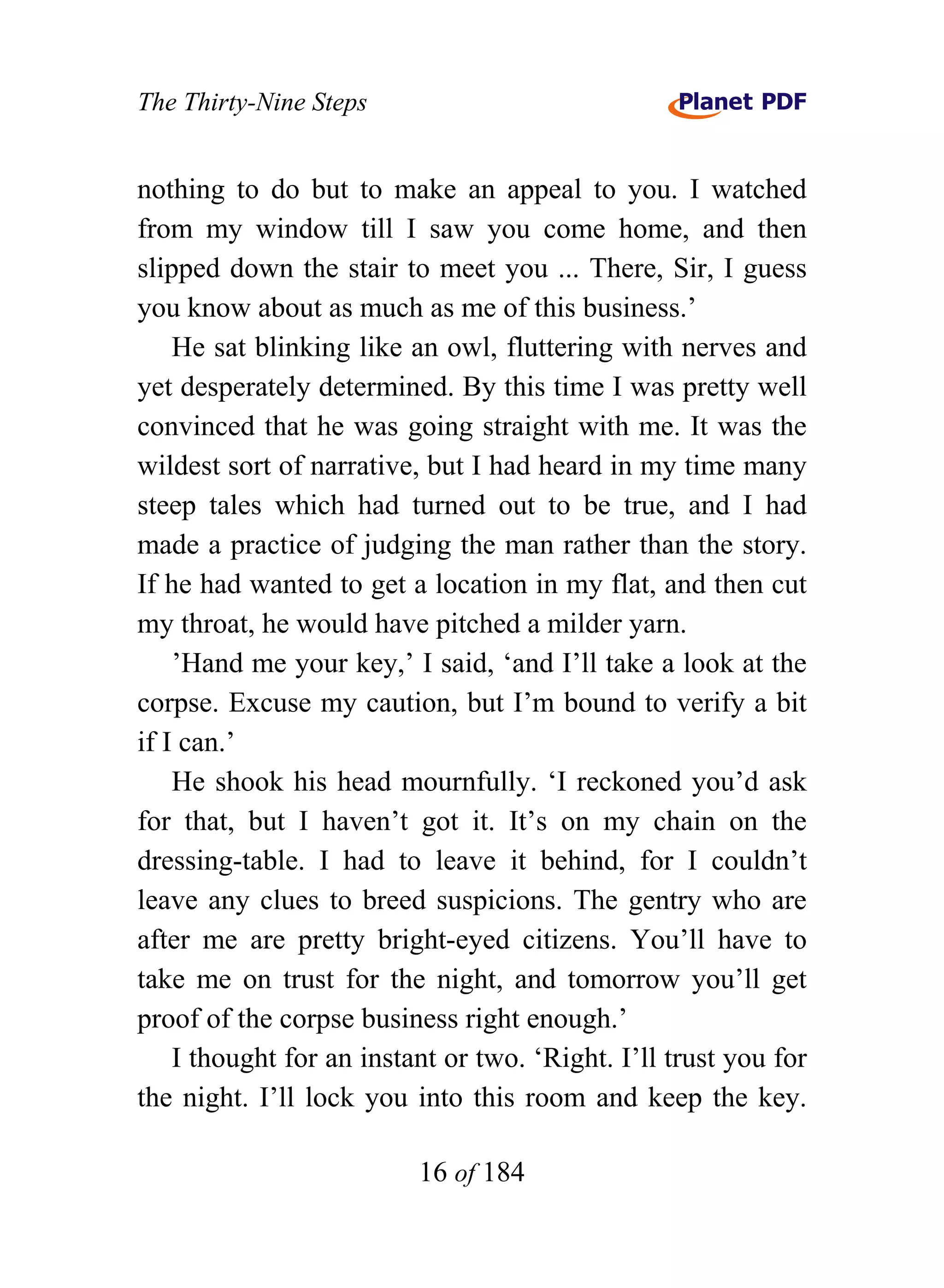 The Thirty-Nine Steps


nothing to do but to make an appeal to you. I watched
from my window till I saw you come home, and then
slipped down the stair to meet you ... There, Sir, I guess
you know about as much as me of this business.’
    He sat blinking like an owl, fluttering with nerves and
yet desperately determined. By this time I was pretty well
convinced that he was going straight with me. It was the
wildest sort of narrative, but I had heard in my time many
steep tales which had turned out to be true, and I had
made a practice of judging the man rather than the story.
If he had wanted to get a location in my flat, and then cut
my throat, he would have pitched a milder yarn.
    ’Hand me your key,’ I said, ‘and I’ll take a look at the
corpse. Excuse my caution, but I’m bound to verify a bit
if I can.’
    He shook his head mournfully. ‘I reckoned you’d ask
for that, but I haven’t got it. It’s on my chain on the
dressing-table. I had to leave it behind, for I couldn’t
leave any clues to breed suspicions. The gentry who are
after me are pretty bright-eyed citizens. You’ll have to
take me on trust for the night, and tomorrow you’ll get
proof of the corpse business right enough.’
    I thought for an instant or two. ‘Right. I’ll trust you for
the night. I’ll lock you into this room and keep the key.

                          16 of 184
 