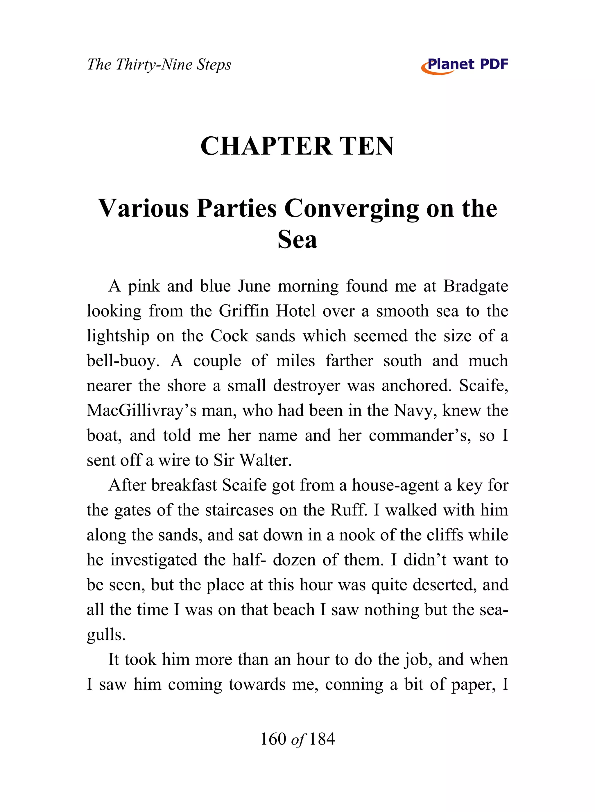 The Thirty-Nine Steps




                CHAPTER TEN

 Various Parties Converging on the
                Sea
    A pink and blue June morning found me at Bradgate
looking from the Griffin Hotel over a smooth sea to the
lightship on the Cock sands which seemed the size of a
bell-buoy. A couple of miles farther south and much
nearer the shore a small destroyer was anchored. Scaife,
MacGillivray’s man, who had been in the Navy, knew the
boat, and told me her name and her commander’s, so I
sent off a wire to Sir Walter.
    After breakfast Scaife got from a house-agent a key for
the gates of the staircases on the Ruff. I walked with him
along the sands, and sat down in a nook of the cliffs while
he investigated the half- dozen of them. I didn’t want to
be seen, but the place at this hour was quite deserted, and
all the time I was on that beach I saw nothing but the sea-
gulls.
    It took him more than an hour to do the job, and when
I saw him coming towards me, conning a bit of paper, I


                        160 of 184
 