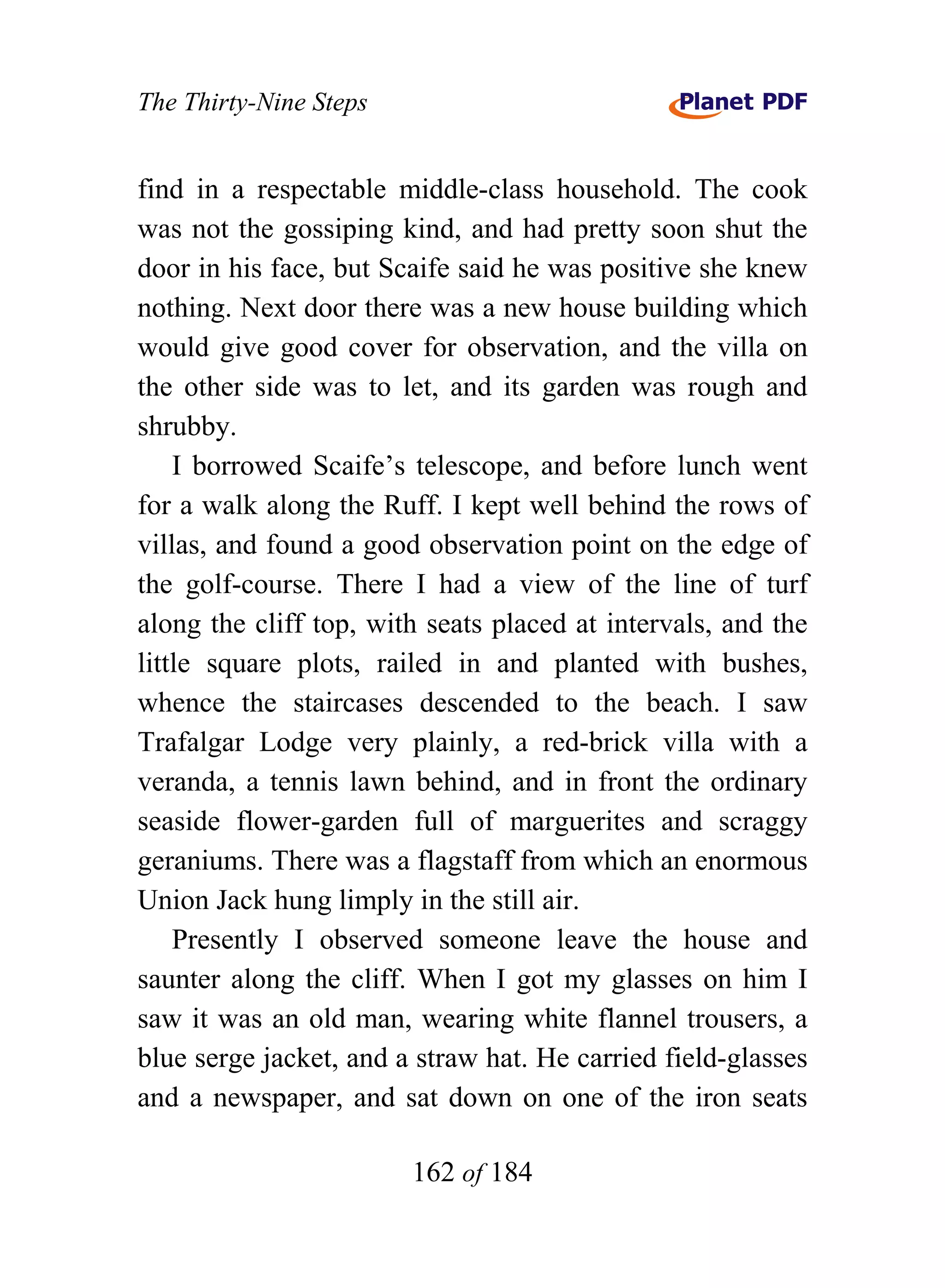 The Thirty-Nine Steps


find in a respectable middle-class household. The cook
was not the gossiping kind, and had pretty soon shut the
door in his face, but Scaife said he was positive she knew
nothing. Next door there was a new house building which
would give good cover for observation, and the villa on
the other side was to let, and its garden was rough and
shrubby.
    I borrowed Scaife’s telescope, and before lunch went
for a walk along the Ruff. I kept well behind the rows of
villas, and found a good observation point on the edge of
the golf-course. There I had a view of the line of turf
along the cliff top, with seats placed at intervals, and the
little square plots, railed in and planted with bushes,
whence the staircases descended to the beach. I saw
Trafalgar Lodge very plainly, a red-brick villa with a
veranda, a tennis lawn behind, and in front the ordinary
seaside flower-garden full of marguerites and scraggy
geraniums. There was a flagstaff from which an enormous
Union Jack hung limply in the still air.
    Presently I observed someone leave the house and
saunter along the cliff. When I got my glasses on him I
saw it was an old man, wearing white flannel trousers, a
blue serge jacket, and a straw hat. He carried field-glasses
and a newspaper, and sat down on one of the iron seats

                        162 of 184
 