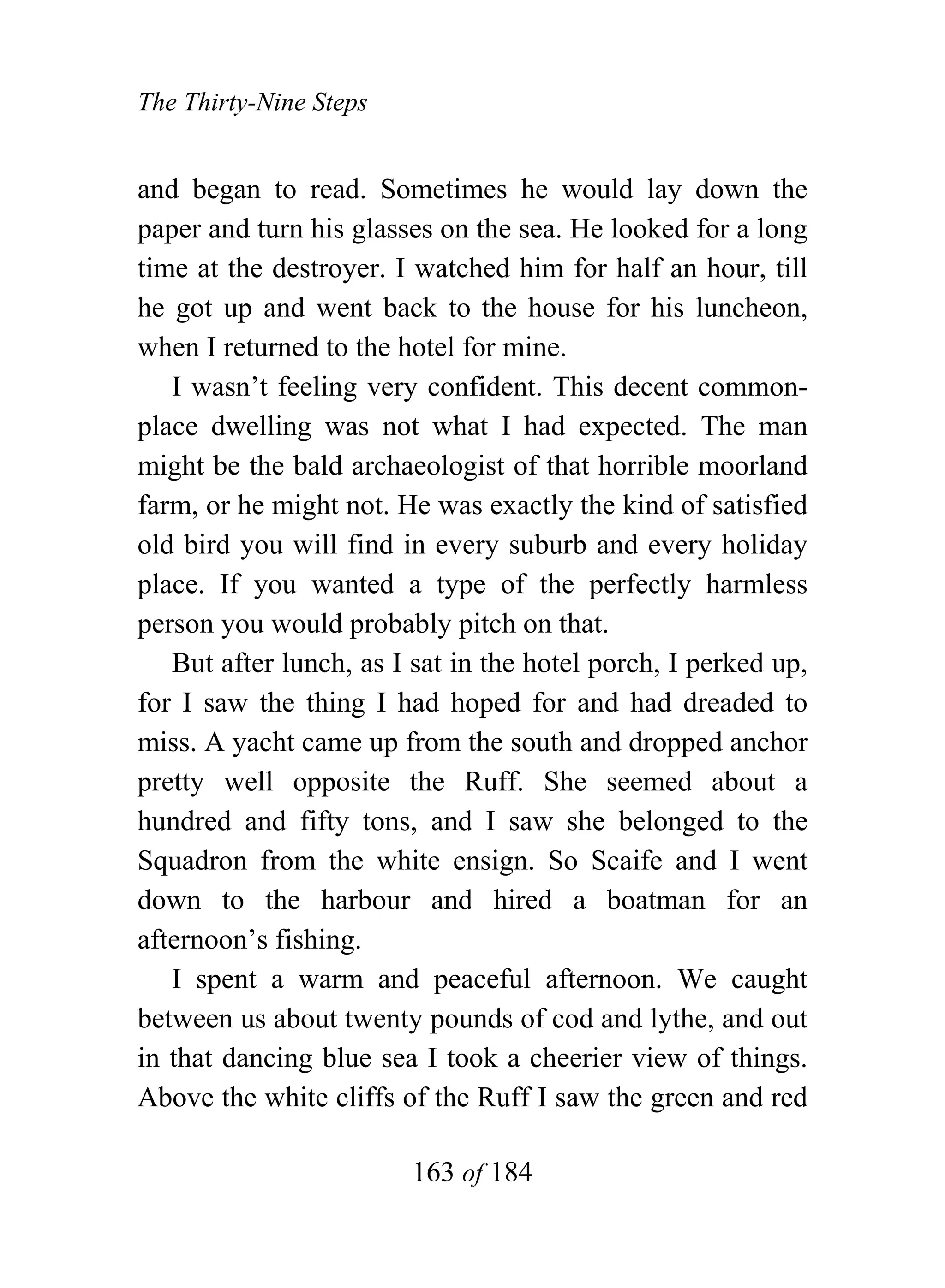 The Thirty-Nine Steps


and began to read. Sometimes he would lay down the
paper and turn his glasses on the sea. He looked for a long
time at the destroyer. I watched him for half an hour, till
he got up and went back to the house for his luncheon,
when I returned to the hotel for mine.
   I wasn’t feeling very confident. This decent common-
place dwelling was not what I had expected. The man
might be the bald archaeologist of that horrible moorland
farm, or he might not. He was exactly the kind of satisfied
old bird you will find in every suburb and every holiday
place. If you wanted a type of the perfectly harmless
person you would probably pitch on that.
   But after lunch, as I sat in the hotel porch, I perked up,
for I saw the thing I had hoped for and had dreaded to
miss. A yacht came up from the south and dropped anchor
pretty well opposite the Ruff. She seemed about a
hundred and fifty tons, and I saw she belonged to the
Squadron from the white ensign. So Scaife and I went
down to the harbour and hired a boatman for an
afternoon’s fishing.
   I spent a warm and peaceful afternoon. We caught
between us about twenty pounds of cod and lythe, and out
in that dancing blue sea I took a cheerier view of things.
Above the white cliffs of the Ruff I saw the green and red

                        163 of 184
 