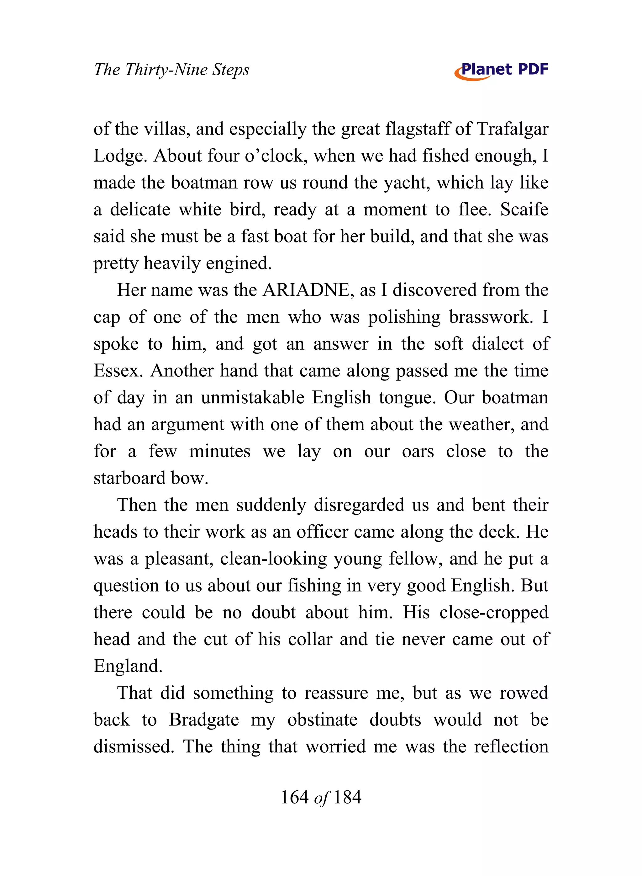The Thirty-Nine Steps


of the villas, and especially the great flagstaff of Trafalgar
Lodge. About four o’clock, when we had fished enough, I
made the boatman row us round the yacht, which lay like
a delicate white bird, ready at a moment to flee. Scaife
said she must be a fast boat for her build, and that she was
pretty heavily engined.
   Her name was the ARIADNE, as I discovered from the
cap of one of the men who was polishing brasswork. I
spoke to him, and got an answer in the soft dialect of
Essex. Another hand that came along passed me the time
of day in an unmistakable English tongue. Our boatman
had an argument with one of them about the weather, and
for a few minutes we lay on our oars close to the
starboard bow.
   Then the men suddenly disregarded us and bent their
heads to their work as an officer came along the deck. He
was a pleasant, clean-looking young fellow, and he put a
question to us about our fishing in very good English. But
there could be no doubt about him. His close-cropped
head and the cut of his collar and tie never came out of
England.
   That did something to reassure me, but as we rowed
back to Bradgate my obstinate doubts would not be
dismissed. The thing that worried me was the reflection

                         164 of 184
 