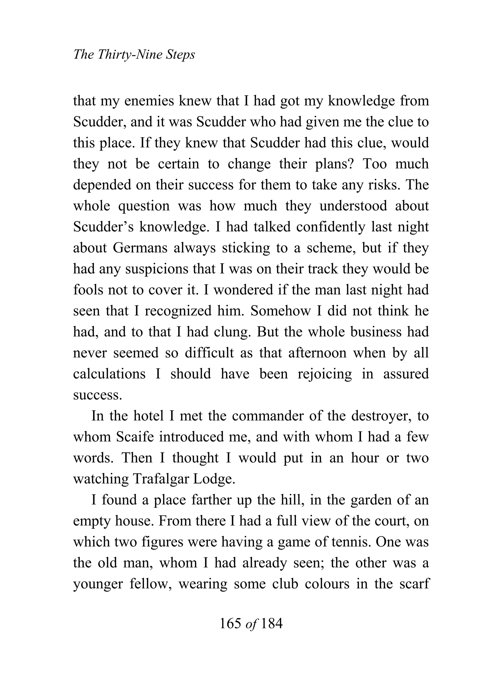 The Thirty-Nine Steps


that my enemies knew that I had got my knowledge from
Scudder, and it was Scudder who had given me the clue to
this place. If they knew that Scudder had this clue, would
they not be certain to change their plans? Too much
depended on their success for them to take any risks. The
whole question was how much they understood about
Scudder’s knowledge. I had talked confidently last night
about Germans always sticking to a scheme, but if they
had any suspicions that I was on their track they would be
fools not to cover it. I wondered if the man last night had
seen that I recognized him. Somehow I did not think he
had, and to that I had clung. But the whole business had
never seemed so difficult as that afternoon when by all
calculations I should have been rejoicing in assured
success.
   In the hotel I met the commander of the destroyer, to
whom Scaife introduced me, and with whom I had a few
words. Then I thought I would put in an hour or two
watching Trafalgar Lodge.
   I found a place farther up the hill, in the garden of an
empty house. From there I had a full view of the court, on
which two figures were having a game of tennis. One was
the old man, whom I had already seen; the other was a
younger fellow, wearing some club colours in the scarf

                        165 of 184
 