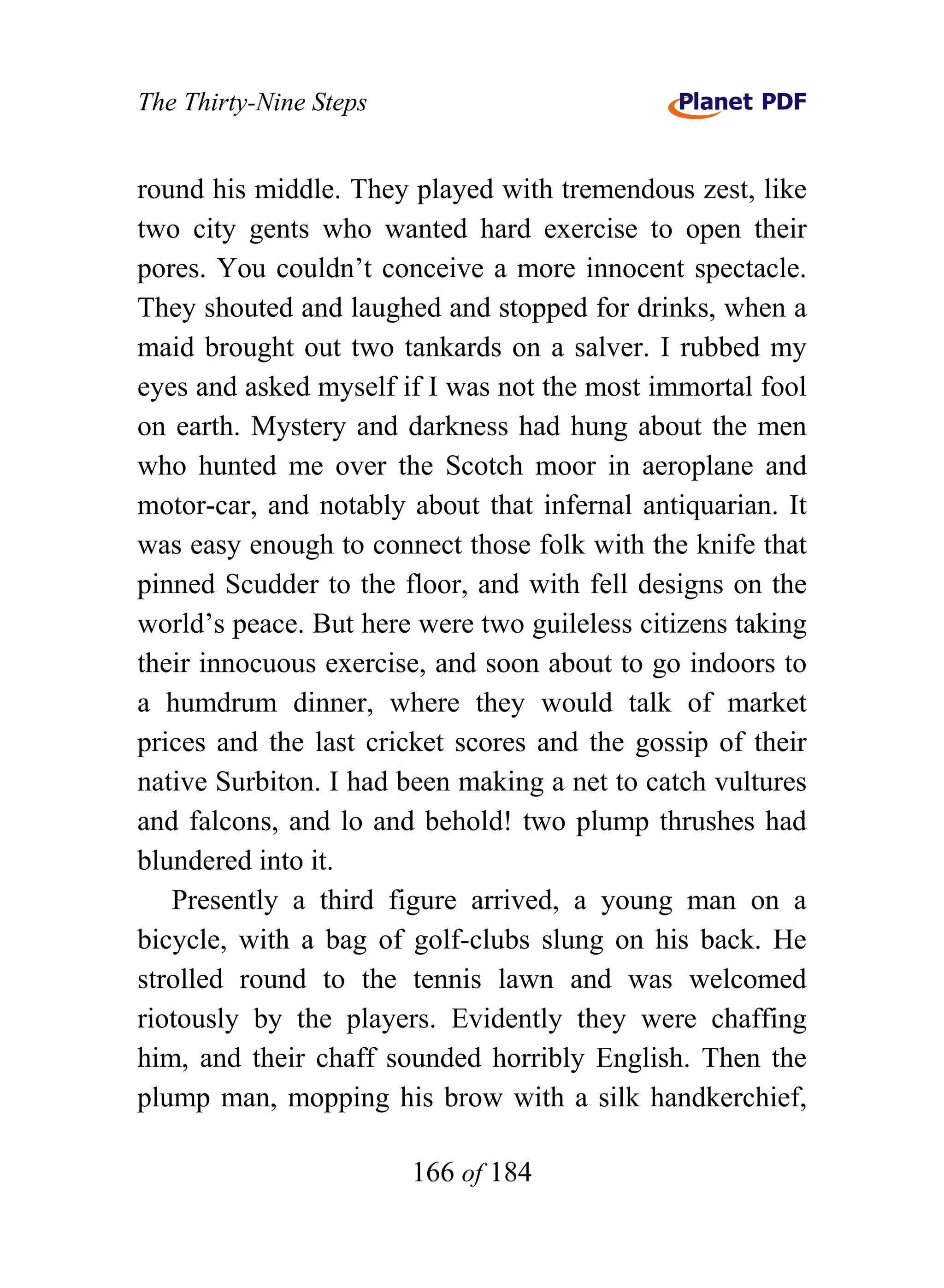 The Thirty-Nine Steps


round his middle. They played with tremendous zest, like
two city gents who wanted hard exercise to open their
pores. You couldn’t conceive a more innocent spectacle.
They shouted and laughed and stopped for drinks, when a
maid brought out two tankards on a salver. I rubbed my
eyes and asked myself if I was not the most immortal fool
on earth. Mystery and darkness had hung about the men
who hunted me over the Scotch moor in aeroplane and
motor-car, and notably about that infernal antiquarian. It
was easy enough to connect those folk with the knife that
pinned Scudder to the floor, and with fell designs on the
world’s peace. But here were two guileless citizens taking
their innocuous exercise, and soon about to go indoors to
a humdrum dinner, where they would talk of market
prices and the last cricket scores and the gossip of their
native Surbiton. I had been making a net to catch vultures
and falcons, and lo and behold! two plump thrushes had
blundered into it.
   Presently a third figure arrived, a young man on a
bicycle, with a bag of golf-clubs slung on his back. He
strolled round to the tennis lawn and was welcomed
riotously by the players. Evidently they were chaffing
him, and their chaff sounded horribly English. Then the
plump man, mopping his brow with a silk handkerchief,

                        166 of 184
 