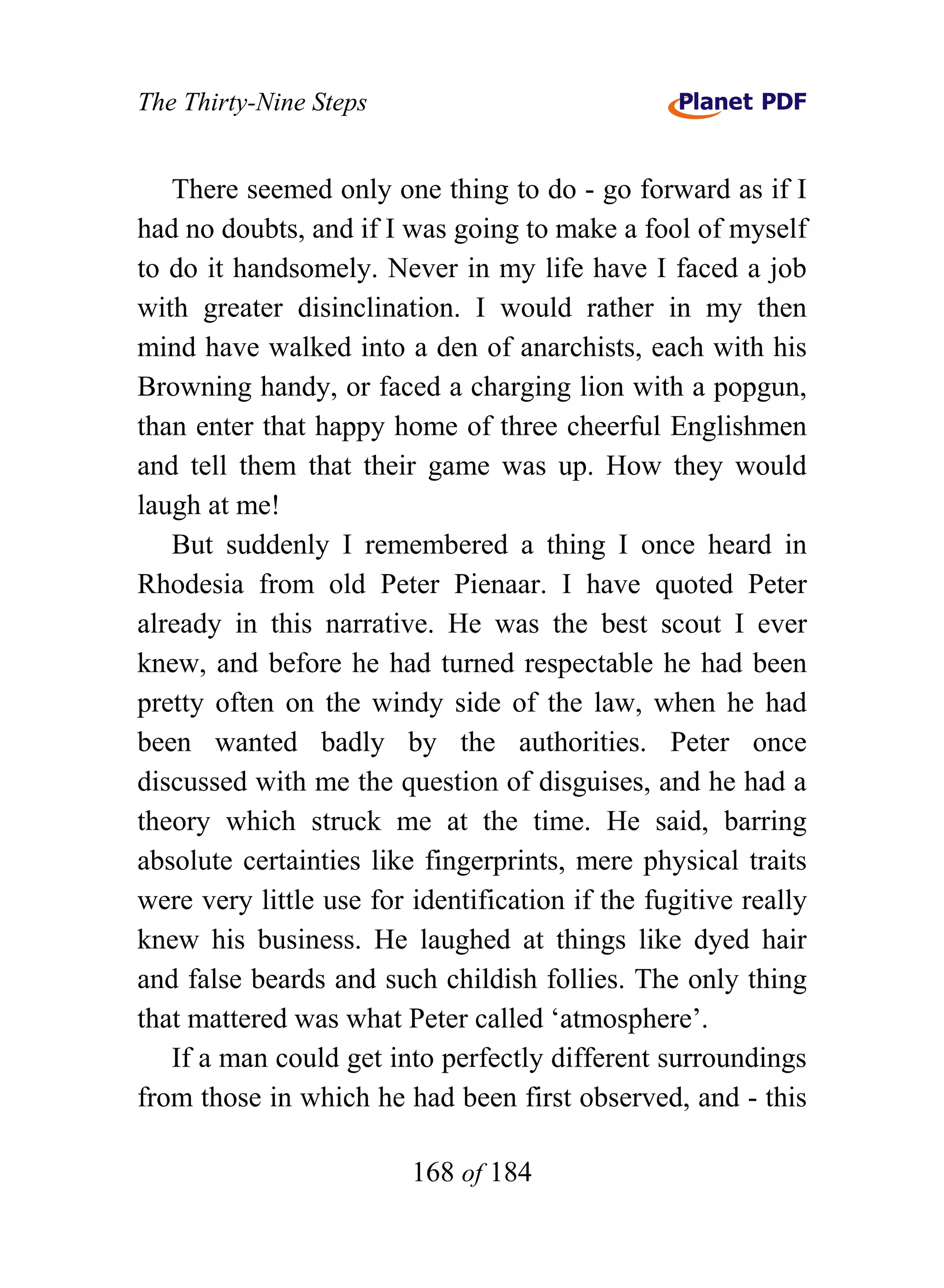 The Thirty-Nine Steps


   There seemed only one thing to do - go forward as if I
had no doubts, and if I was going to make a fool of myself
to do it handsomely. Never in my life have I faced a job
with greater disinclination. I would rather in my then
mind have walked into a den of anarchists, each with his
Browning handy, or faced a charging lion with a popgun,
than enter that happy home of three cheerful Englishmen
and tell them that their game was up. How they would
laugh at me!
   But suddenly I remembered a thing I once heard in
Rhodesia from old Peter Pienaar. I have quoted Peter
already in this narrative. He was the best scout I ever
knew, and before he had turned respectable he had been
pretty often on the windy side of the law, when he had
been wanted badly by the authorities. Peter once
discussed with me the question of disguises, and he had a
theory which struck me at the time. He said, barring
absolute certainties like fingerprints, mere physical traits
were very little use for identification if the fugitive really
knew his business. He laughed at things like dyed hair
and false beards and such childish follies. The only thing
that mattered was what Peter called ‘atmosphere’.
   If a man could get into perfectly different surroundings
from those in which he had been first observed, and - this

                         168 of 184
 