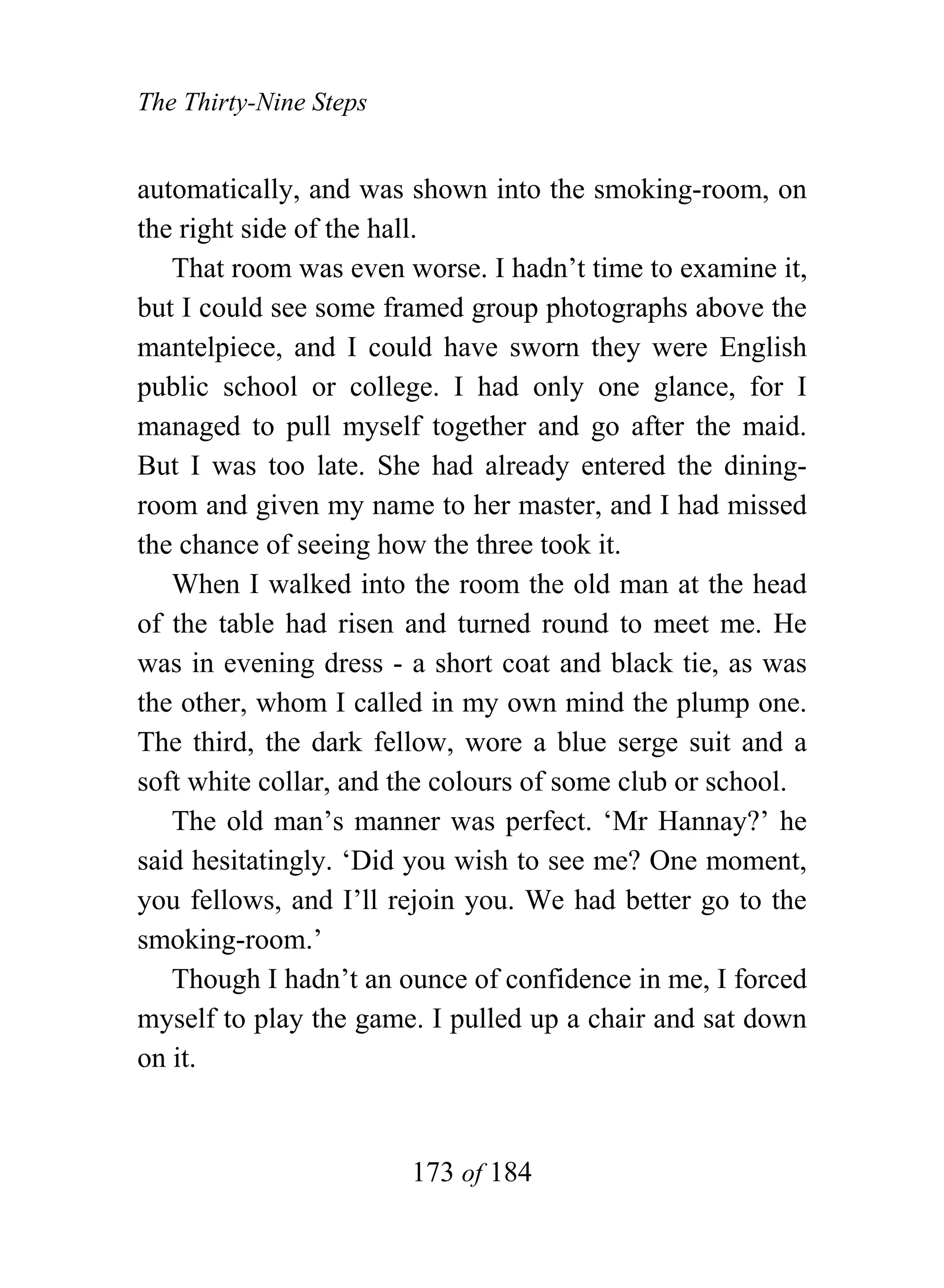 The Thirty-Nine Steps


automatically, and was shown into the smoking-room, on
the right side of the hall.
   That room was even worse. I hadn’t time to examine it,
but I could see some framed group photographs above the
mantelpiece, and I could have sworn they were English
public school or college. I had only one glance, for I
managed to pull myself together and go after the maid.
But I was too late. She had already entered the dining-
room and given my name to her master, and I had missed
the chance of seeing how the three took it.
   When I walked into the room the old man at the head
of the table had risen and turned round to meet me. He
was in evening dress - a short coat and black tie, as was
the other, whom I called in my own mind the plump one.
The third, the dark fellow, wore a blue serge suit and a
soft white collar, and the colours of some club or school.
   The old man’s manner was perfect. ‘Mr Hannay?’ he
said hesitatingly. ‘Did you wish to see me? One moment,
you fellows, and I’ll rejoin you. We had better go to the
smoking-room.’
   Though I hadn’t an ounce of confidence in me, I forced
myself to play the game. I pulled up a chair and sat down
on it.


                        173 of 184
 