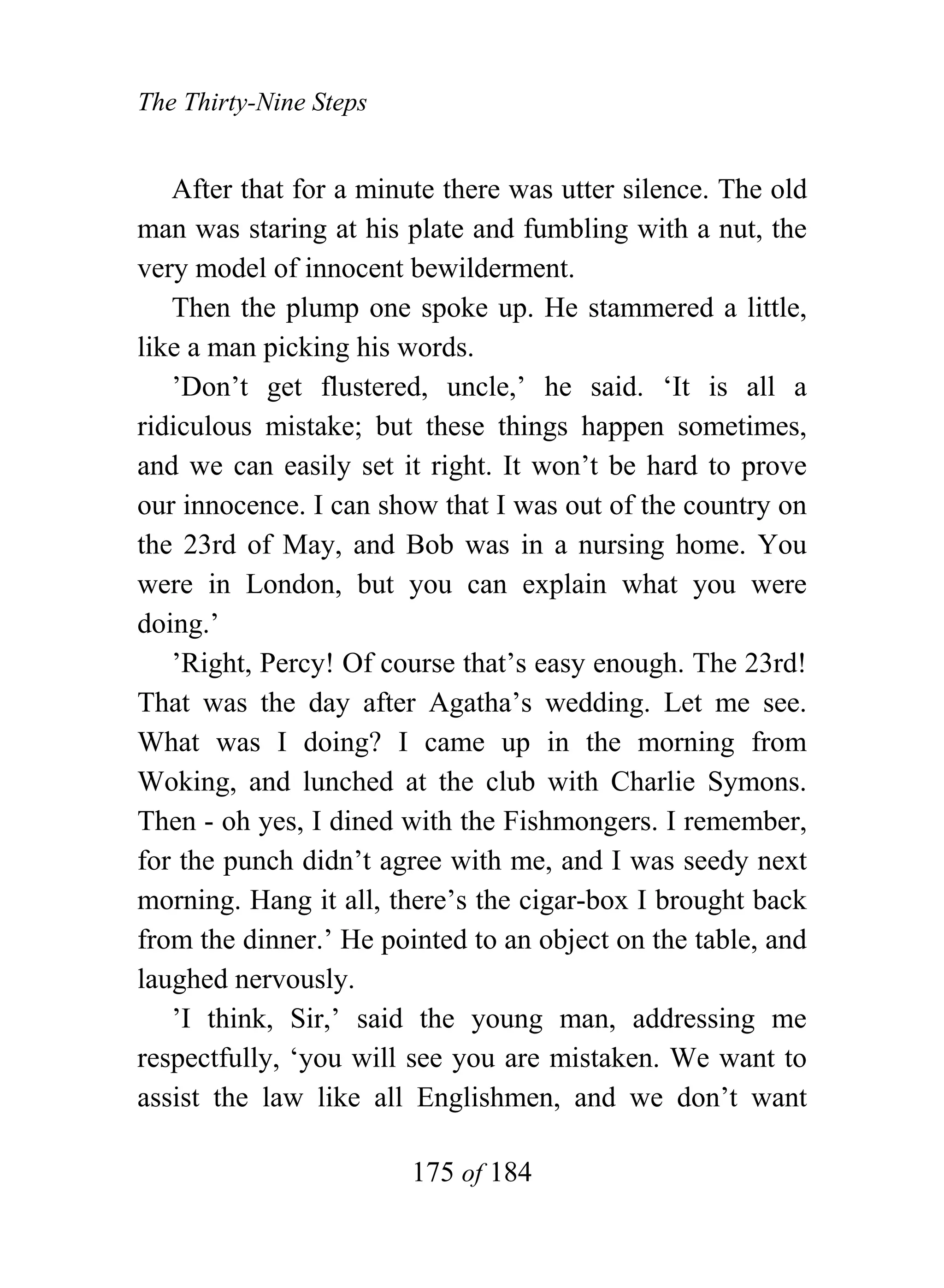 The Thirty-Nine Steps


   After that for a minute there was utter silence. The old
man was staring at his plate and fumbling with a nut, the
very model of innocent bewilderment.
   Then the plump one spoke up. He stammered a little,
like a man picking his words.
   ’Don’t get flustered, uncle,’ he said. ‘It is all a
ridiculous mistake; but these things happen sometimes,
and we can easily set it right. It won’t be hard to prove
our innocence. I can show that I was out of the country on
the 23rd of May, and Bob was in a nursing home. You
were in London, but you can explain what you were
doing.’
   ’Right, Percy! Of course that’s easy enough. The 23rd!
That was the day after Agatha’s wedding. Let me see.
What was I doing? I came up in the morning from
Woking, and lunched at the club with Charlie Symons.
Then - oh yes, I dined with the Fishmongers. I remember,
for the punch didn’t agree with me, and I was seedy next
morning. Hang it all, there’s the cigar-box I brought back
from the dinner.’ He pointed to an object on the table, and
laughed nervously.
   ’I think, Sir,’ said the young man, addressing me
respectfully, ‘you will see you are mistaken. We want to
assist the law like all Englishmen, and we don’t want

                        175 of 184
 