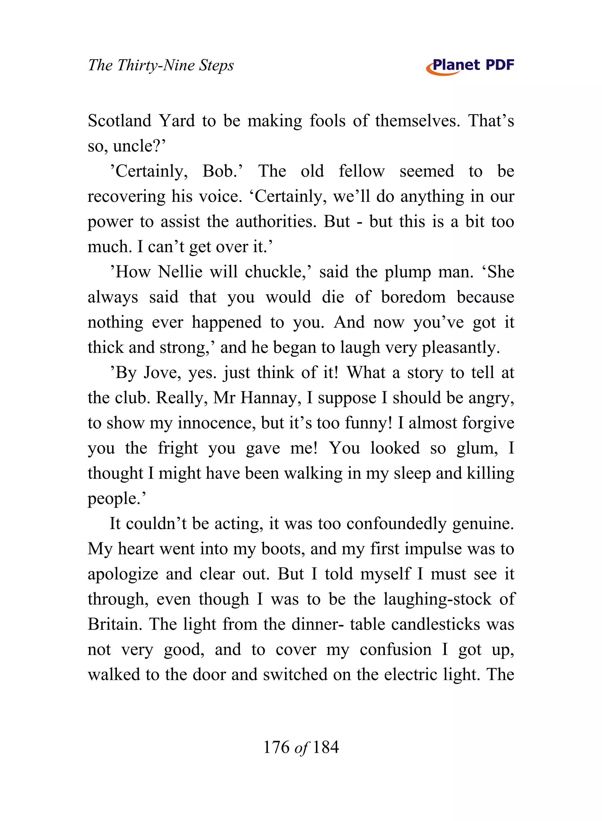 The Thirty-Nine Steps


Scotland Yard to be making fools of themselves. That’s
so, uncle?’
   ’Certainly, Bob.’ The old fellow seemed to be
recovering his voice. ‘Certainly, we’ll do anything in our
power to assist the authorities. But - but this is a bit too
much. I can’t get over it.’
   ’How Nellie will chuckle,’ said the plump man. ‘She
always said that you would die of boredom because
nothing ever happened to you. And now you’ve got it
thick and strong,’ and he began to laugh very pleasantly.
   ’By Jove, yes. just think of it! What a story to tell at
the club. Really, Mr Hannay, I suppose I should be angry,
to show my innocence, but it’s too funny! I almost forgive
you the fright you gave me! You looked so glum, I
thought I might have been walking in my sleep and killing
people.’
   It couldn’t be acting, it was too confoundedly genuine.
My heart went into my boots, and my first impulse was to
apologize and clear out. But I told myself I must see it
through, even though I was to be the laughing-stock of
Britain. The light from the dinner- table candlesticks was
not very good, and to cover my confusion I got up,
walked to the door and switched on the electric light. The


                        176 of 184
 