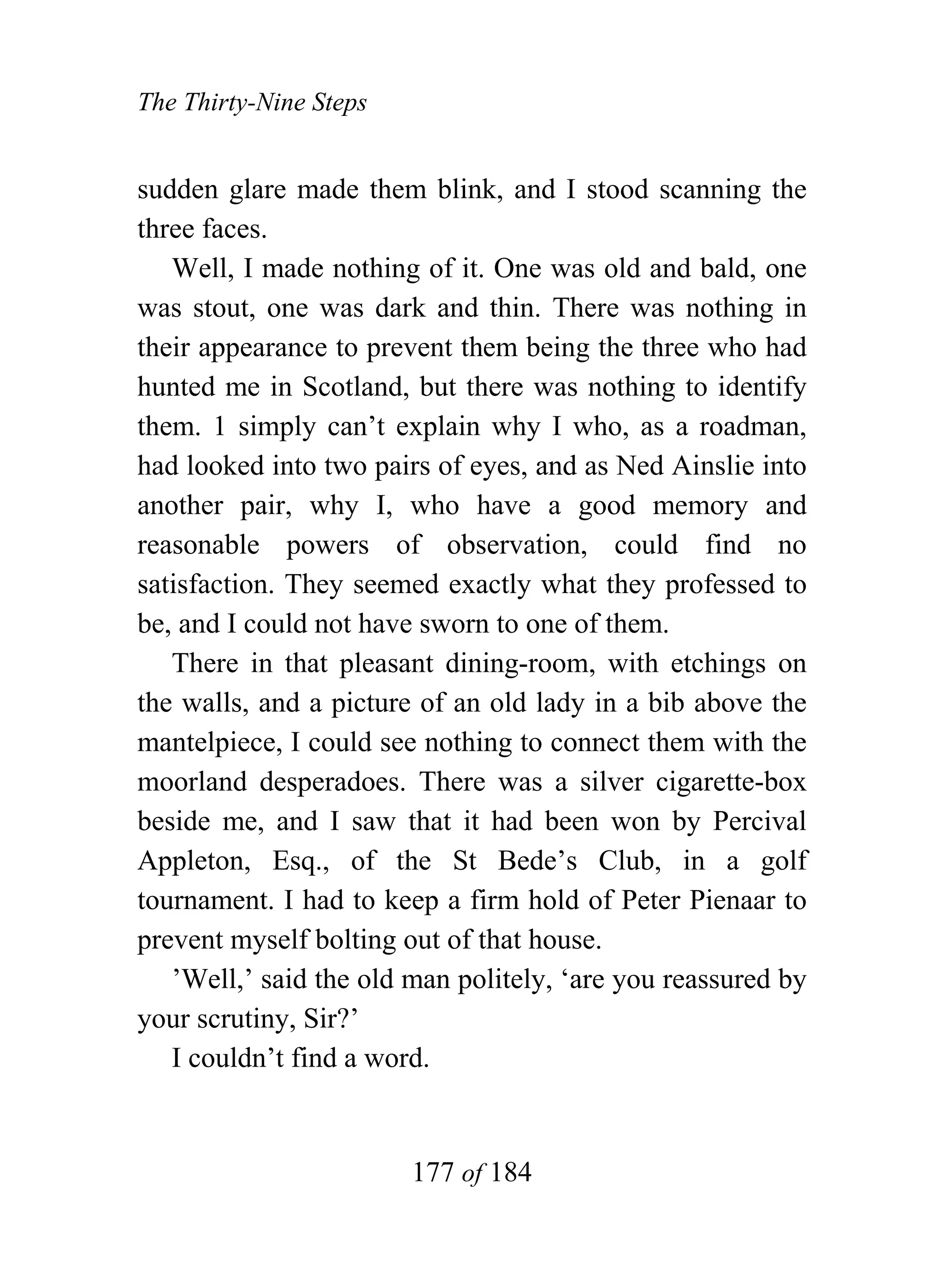 The Thirty-Nine Steps


sudden glare made them blink, and I stood scanning the
three faces.
   Well, I made nothing of it. One was old and bald, one
was stout, one was dark and thin. There was nothing in
their appearance to prevent them being the three who had
hunted me in Scotland, but there was nothing to identify
them. 1 simply can’t explain why I who, as a roadman,
had looked into two pairs of eyes, and as Ned Ainslie into
another pair, why I, who have a good memory and
reasonable powers of observation, could find no
satisfaction. They seemed exactly what they professed to
be, and I could not have sworn to one of them.
   There in that pleasant dining-room, with etchings on
the walls, and a picture of an old lady in a bib above the
mantelpiece, I could see nothing to connect them with the
moorland desperadoes. There was a silver cigarette-box
beside me, and I saw that it had been won by Percival
Appleton, Esq., of the St Bede’s Club, in a golf
tournament. I had to keep a firm hold of Peter Pienaar to
prevent myself bolting out of that house.
   ’Well,’ said the old man politely, ‘are you reassured by
your scrutiny, Sir?’
   I couldn’t find a word.


                        177 of 184
 
