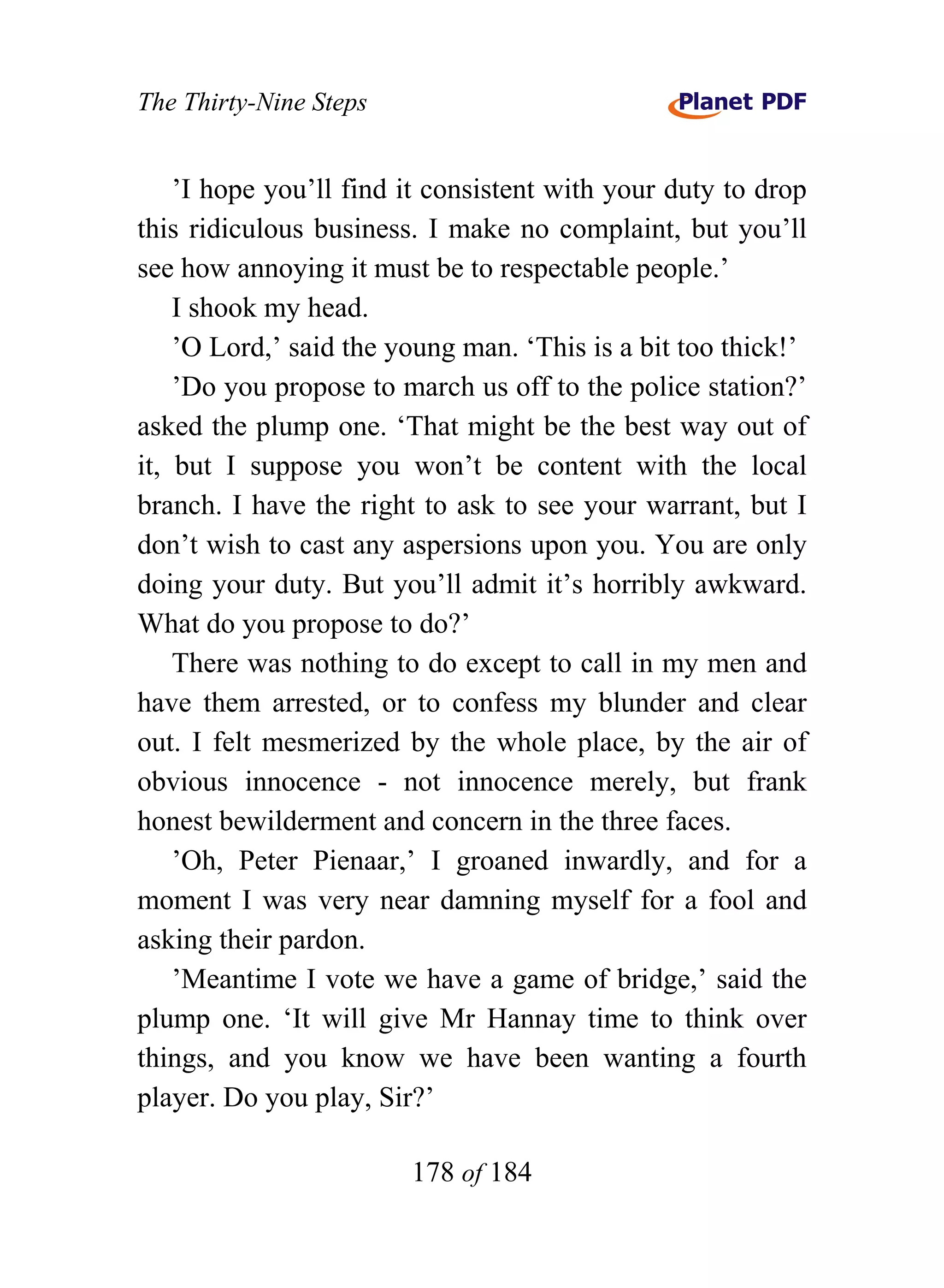 The Thirty-Nine Steps


    ’I hope you’ll find it consistent with your duty to drop
this ridiculous business. I make no complaint, but you’ll
see how annoying it must be to respectable people.’
    I shook my head.
    ’O Lord,’ said the young man. ‘This is a bit too thick!’
    ’Do you propose to march us off to the police station?’
asked the plump one. ‘That might be the best way out of
it, but I suppose you won’t be content with the local
branch. I have the right to ask to see your warrant, but I
don’t wish to cast any aspersions upon you. You are only
doing your duty. But you’ll admit it’s horribly awkward.
What do you propose to do?’
    There was nothing to do except to call in my men and
have them arrested, or to confess my blunder and clear
out. I felt mesmerized by the whole place, by the air of
obvious innocence - not innocence merely, but frank
honest bewilderment and concern in the three faces.
    ’Oh, Peter Pienaar,’ I groaned inwardly, and for a
moment I was very near damning myself for a fool and
asking their pardon.
    ’Meantime I vote we have a game of bridge,’ said the
plump one. ‘It will give Mr Hannay time to think over
things, and you know we have been wanting a fourth
player. Do you play, Sir?’

                        178 of 184
 