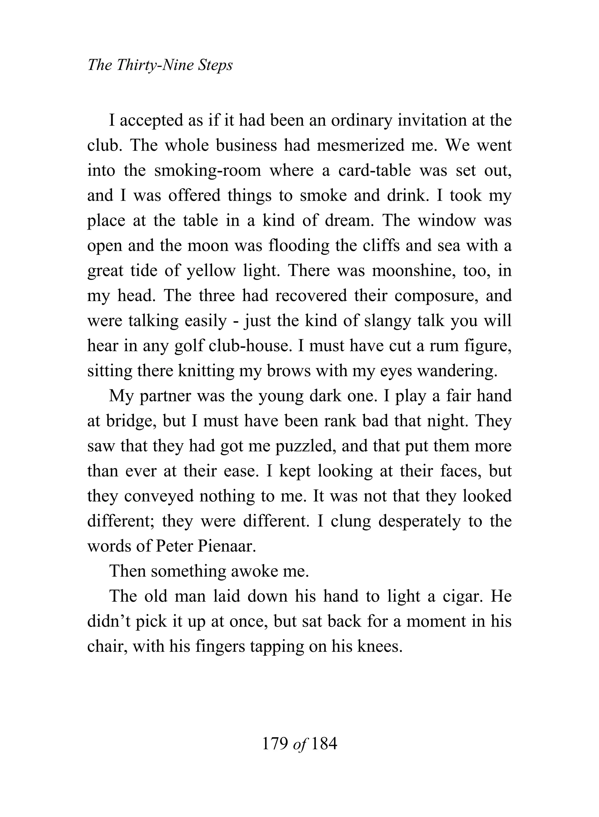 The Thirty-Nine Steps


    I accepted as if it had been an ordinary invitation at the
club. The whole business had mesmerized me. We went
into the smoking-room where a card-table was set out,
and I was offered things to smoke and drink. I took my
place at the table in a kind of dream. The window was
open and the moon was flooding the cliffs and sea with a
great tide of yellow light. There was moonshine, too, in
my head. The three had recovered their composure, and
were talking easily - just the kind of slangy talk you will
hear in any golf club-house. I must have cut a rum figure,
sitting there knitting my brows with my eyes wandering.
    My partner was the young dark one. I play a fair hand
at bridge, but I must have been rank bad that night. They
saw that they had got me puzzled, and that put them more
than ever at their ease. I kept looking at their faces, but
they conveyed nothing to me. It was not that they looked
different; they were different. I clung desperately to the
words of Peter Pienaar.
    Then something awoke me.
    The old man laid down his hand to light a cigar. He
didn’t pick it up at once, but sat back for a moment in his
chair, with his fingers tapping on his knees.




                         179 of 184
 