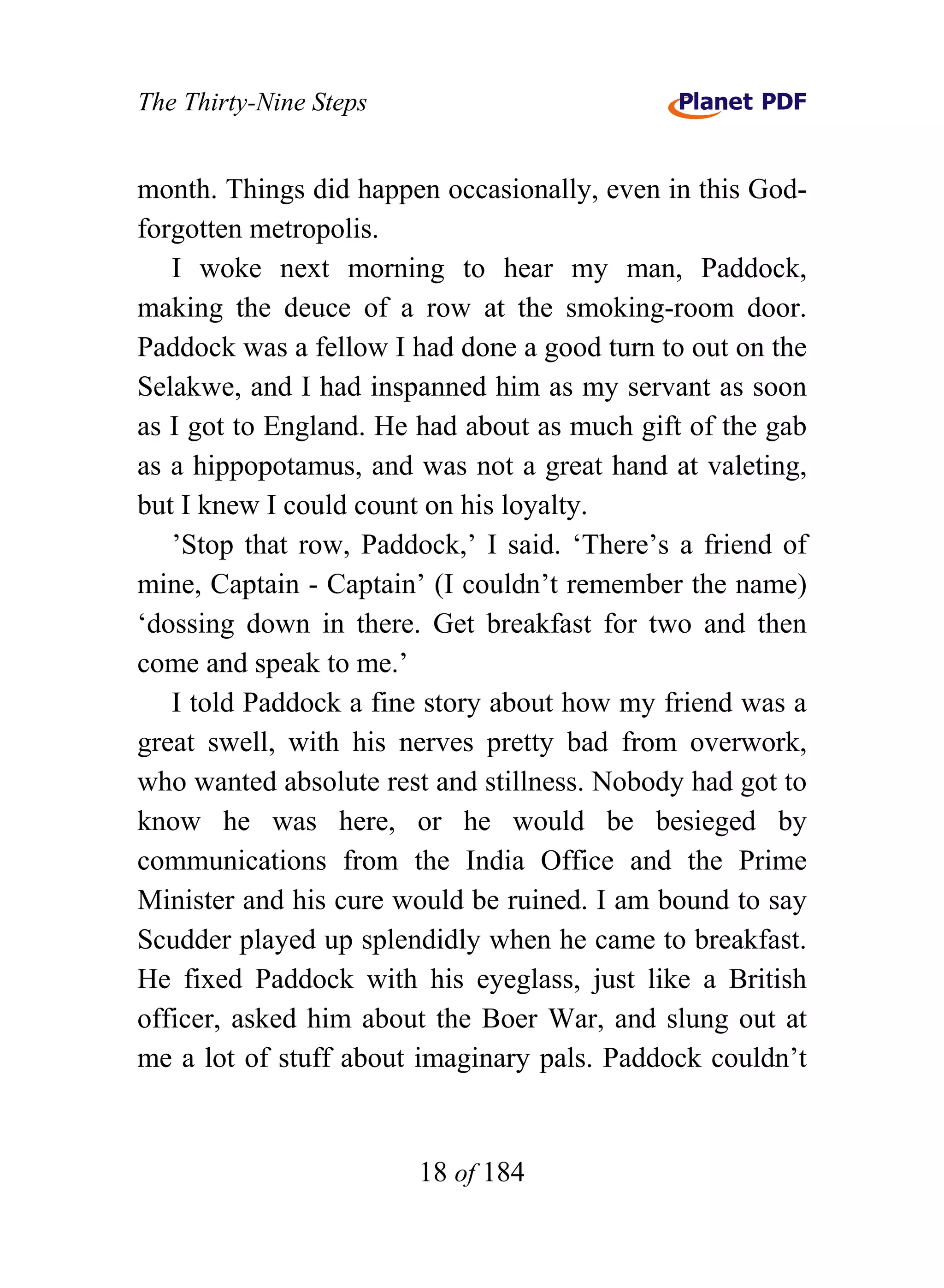 The Thirty-Nine Steps


month. Things did happen occasionally, even in this God-
forgotten metropolis.
   I woke next morning to hear my man, Paddock,
making the deuce of a row at the smoking-room door.
Paddock was a fellow I had done a good turn to out on the
Selakwe, and I had inspanned him as my servant as soon
as I got to England. He had about as much gift of the gab
as a hippopotamus, and was not a great hand at valeting,
but I knew I could count on his loyalty.
   ’Stop that row, Paddock,’ I said. ‘There’s a friend of
mine, Captain - Captain’ (I couldn’t remember the name)
‘dossing down in there. Get breakfast for two and then
come and speak to me.’
   I told Paddock a fine story about how my friend was a
great swell, with his nerves pretty bad from overwork,
who wanted absolute rest and stillness. Nobody had got to
know he was here, or he would be besieged by
communications from the India Office and the Prime
Minister and his cure would be ruined. I am bound to say
Scudder played up splendidly when he came to breakfast.
He fixed Paddock with his eyeglass, just like a British
officer, asked him about the Boer War, and slung out at
me a lot of stuff about imaginary pals. Paddock couldn’t


                        18 of 184
 