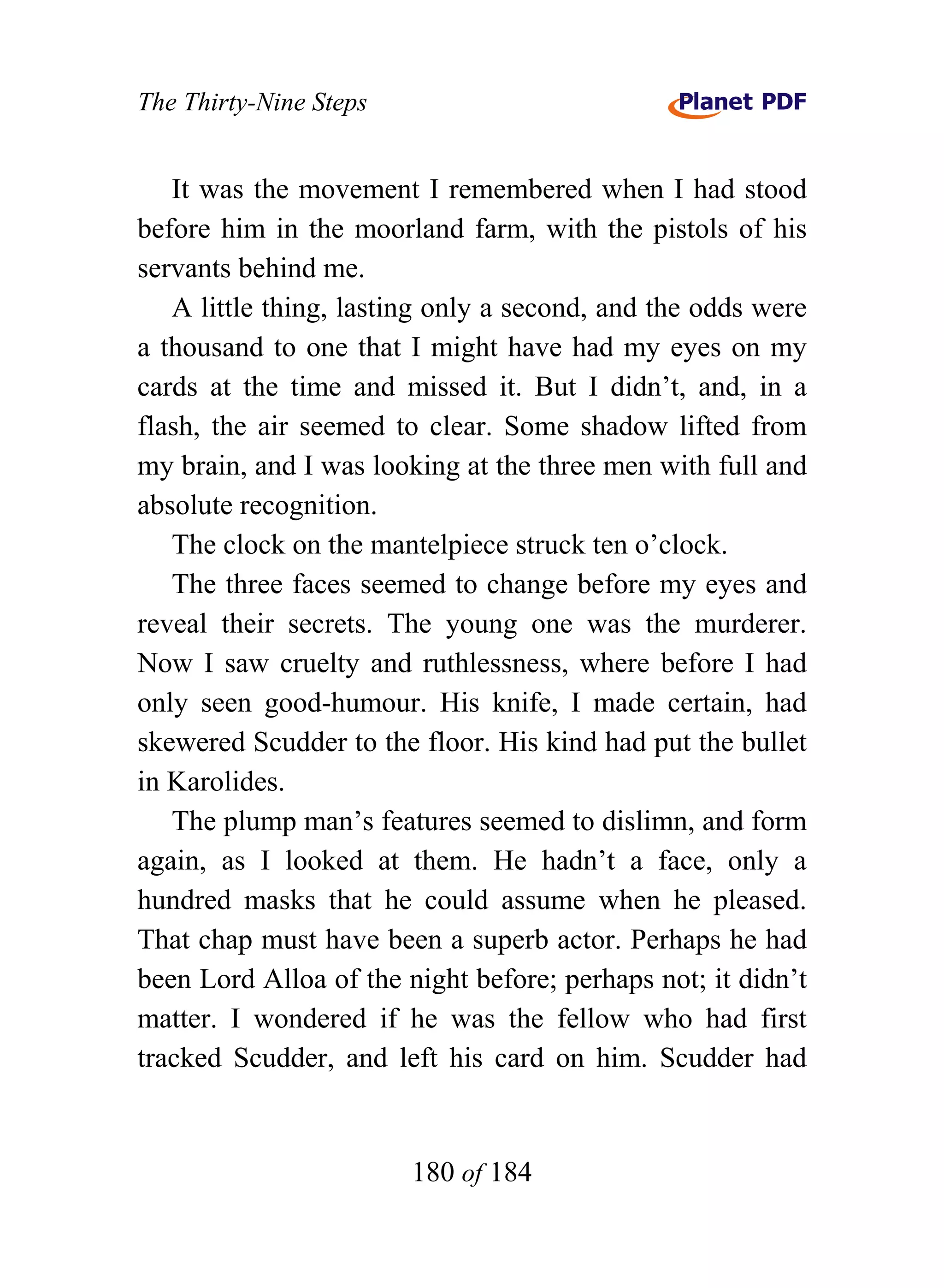 The Thirty-Nine Steps


   It was the movement I remembered when I had stood
before him in the moorland farm, with the pistols of his
servants behind me.
   A little thing, lasting only a second, and the odds were
a thousand to one that I might have had my eyes on my
cards at the time and missed it. But I didn’t, and, in a
flash, the air seemed to clear. Some shadow lifted from
my brain, and I was looking at the three men with full and
absolute recognition.
   The clock on the mantelpiece struck ten o’clock.
   The three faces seemed to change before my eyes and
reveal their secrets. The young one was the murderer.
Now I saw cruelty and ruthlessness, where before I had
only seen good-humour. His knife, I made certain, had
skewered Scudder to the floor. His kind had put the bullet
in Karolides.
   The plump man’s features seemed to dislimn, and form
again, as I looked at them. He hadn’t a face, only a
hundred masks that he could assume when he pleased.
That chap must have been a superb actor. Perhaps he had
been Lord Alloa of the night before; perhaps not; it didn’t
matter. I wondered if he was the fellow who had first
tracked Scudder, and left his card on him. Scudder had


                        180 of 184
 