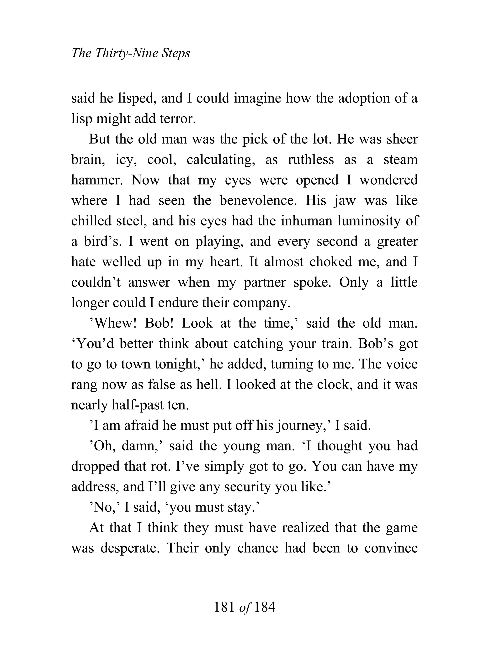 The Thirty-Nine Steps


said he lisped, and I could imagine how the adoption of a
lisp might add terror.
    But the old man was the pick of the lot. He was sheer
brain, icy, cool, calculating, as ruthless as a steam
hammer. Now that my eyes were opened I wondered
where I had seen the benevolence. His jaw was like
chilled steel, and his eyes had the inhuman luminosity of
a bird’s. I went on playing, and every second a greater
hate welled up in my heart. It almost choked me, and I
couldn’t answer when my partner spoke. Only a little
longer could I endure their company.
    ’Whew! Bob! Look at the time,’ said the old man.
‘You’d better think about catching your train. Bob’s got
to go to town tonight,’ he added, turning to me. The voice
rang now as false as hell. I looked at the clock, and it was
nearly half-past ten.
    ’I am afraid he must put off his journey,’ I said.
    ’Oh, damn,’ said the young man. ‘I thought you had
dropped that rot. I’ve simply got to go. You can have my
address, and I’ll give any security you like.’
    ’No,’ I said, ‘you must stay.’
    At that I think they must have realized that the game
was desperate. Their only chance had been to convince


                        181 of 184
 