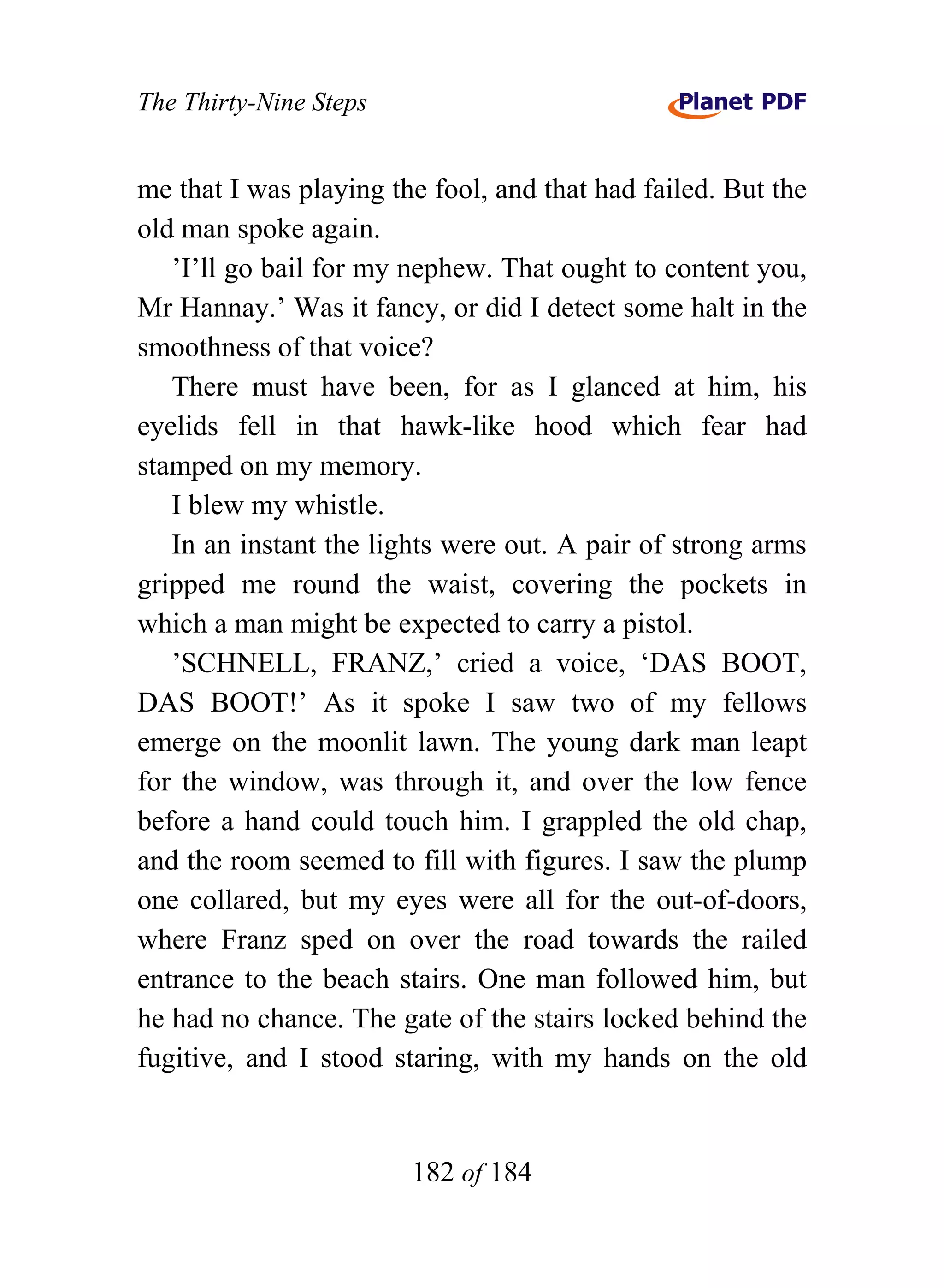 The Thirty-Nine Steps


me that I was playing the fool, and that had failed. But the
old man spoke again.
   ’I’ll go bail for my nephew. That ought to content you,
Mr Hannay.’ Was it fancy, or did I detect some halt in the
smoothness of that voice?
   There must have been, for as I glanced at him, his
eyelids fell in that hawk-like hood which fear had
stamped on my memory.
   I blew my whistle.
   In an instant the lights were out. A pair of strong arms
gripped me round the waist, covering the pockets in
which a man might be expected to carry a pistol.
   ’SCHNELL, FRANZ,’ cried a voice, ‘DAS BOOT,
DAS BOOT!’ As it spoke I saw two of my fellows
emerge on the moonlit lawn. The young dark man leapt
for the window, was through it, and over the low fence
before a hand could touch him. I grappled the old chap,
and the room seemed to fill with figures. I saw the plump
one collared, but my eyes were all for the out-of-doors,
where Franz sped on over the road towards the railed
entrance to the beach stairs. One man followed him, but
he had no chance. The gate of the stairs locked behind the
fugitive, and I stood staring, with my hands on the old


                        182 of 184
 