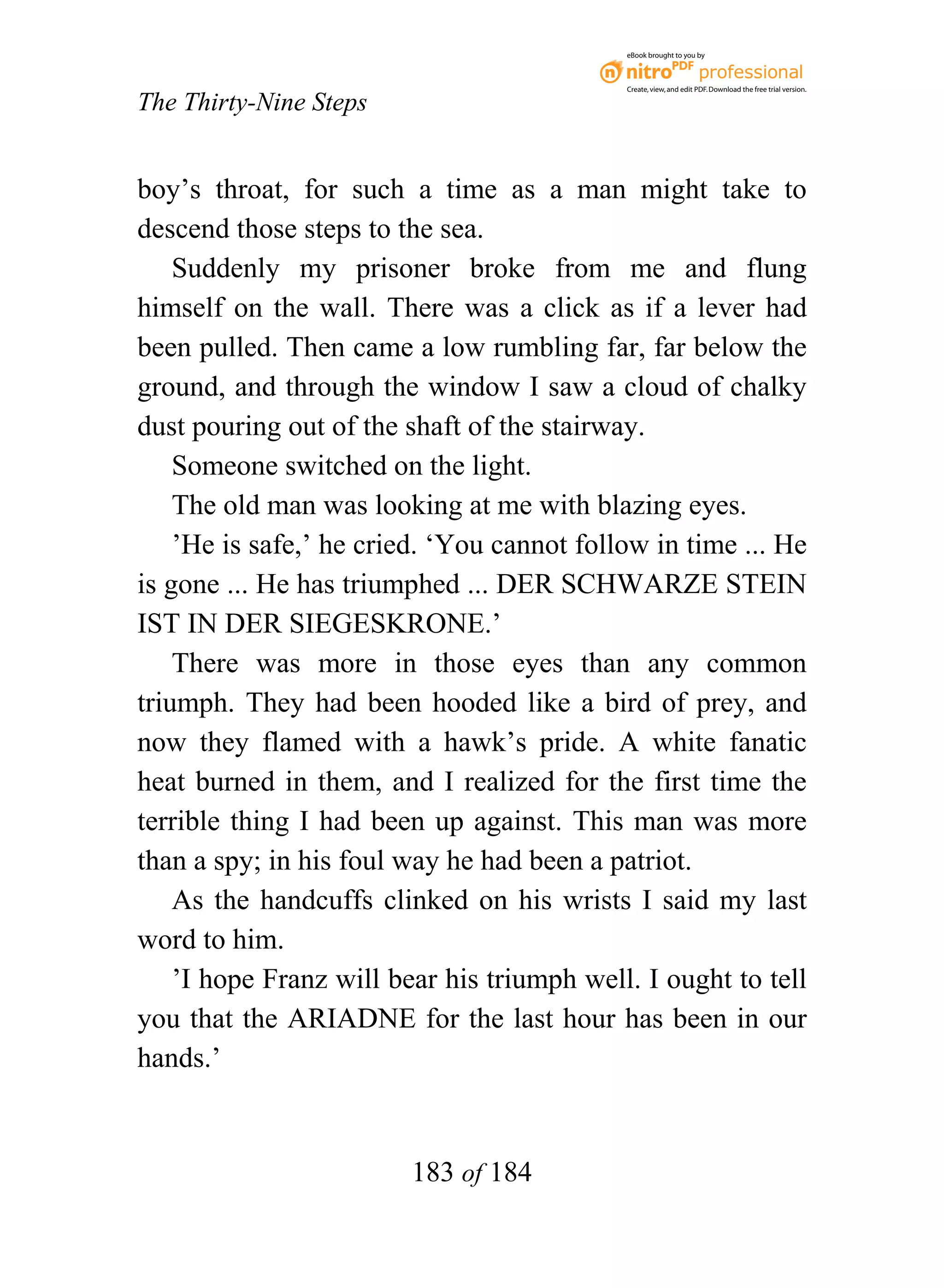 eBook brought to you by



                                            Create, view, and edit PDF. Download the free trial version.

The Thirty-Nine Steps


boy’s throat, for such a time as a man might take to
descend those steps to the sea.
    Suddenly my prisoner broke from me and flung
himself on the wall. There was a click as if a lever had
been pulled. Then came a low rumbling far, far below the
ground, and through the window I saw a cloud of chalky
dust pouring out of the shaft of the stairway.
    Someone switched on the light.
    The old man was looking at me with blazing eyes.
    ’He is safe,’ he cried. ‘You cannot follow in time ... He
is gone ... He has triumphed ... DER SCHWARZE STEIN
IST IN DER SIEGESKRONE.’
    There was more in those eyes than any common
triumph. They had been hooded like a bird of prey, and
now they flamed with a hawk’s pride. A white fanatic
heat burned in them, and I realized for the first time the
terrible thing I had been up against. This man was more
than a spy; in his foul way he had been a patriot.
    As the handcuffs clinked on his wrists I said my last
word to him.
    ’I hope Franz will bear his triumph well. I ought to tell
you that the ARIADNE for the last hour has been in our
hands.’


                        183 of 184
 