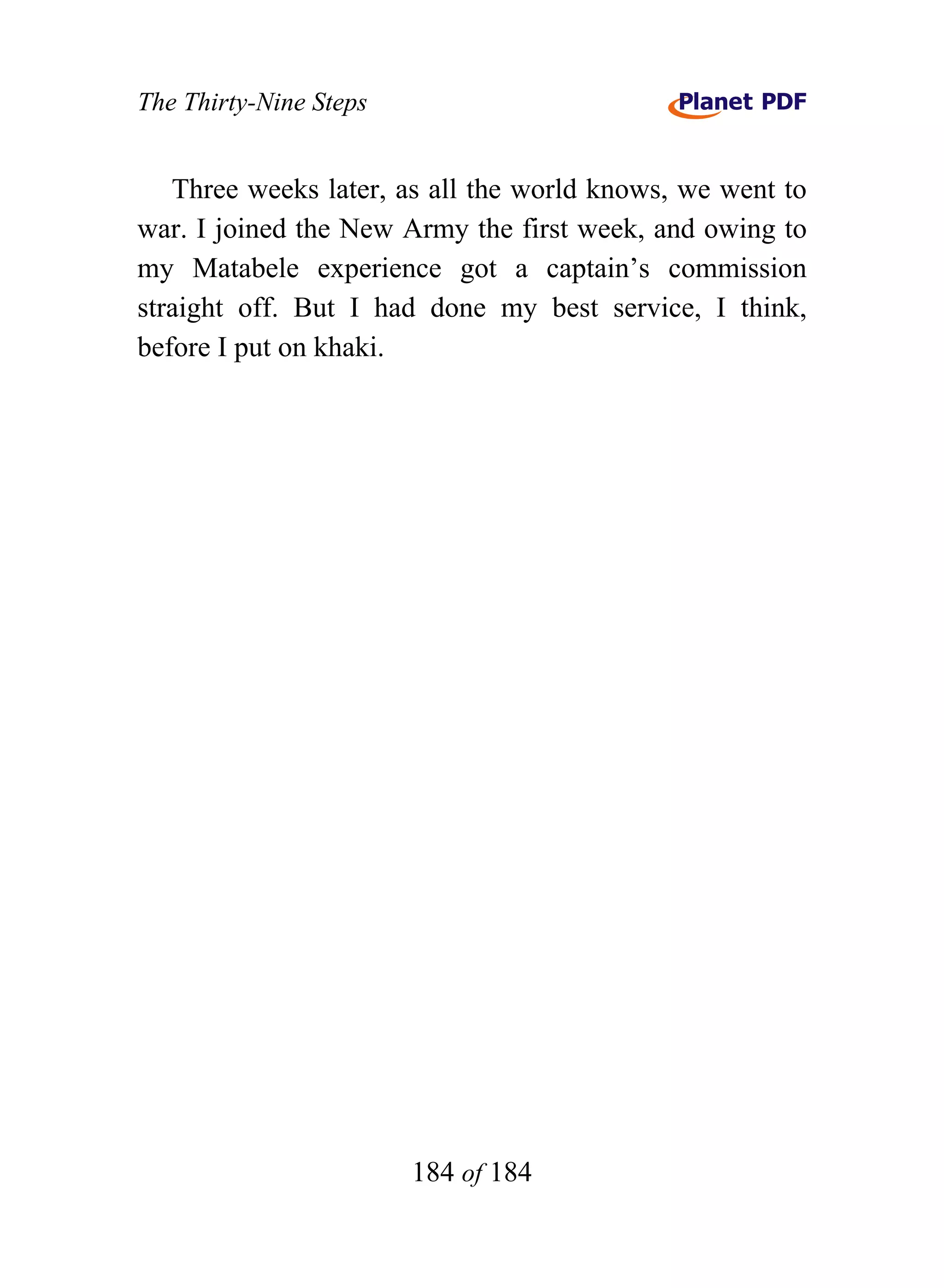 The Thirty-Nine Steps


   Three weeks later, as all the world knows, we went to
war. I joined the New Army the first week, and owing to
my Matabele experience got a captain’s commission
straight off. But I had done my best service, I think,
before I put on khaki.




                        184 of 184
 