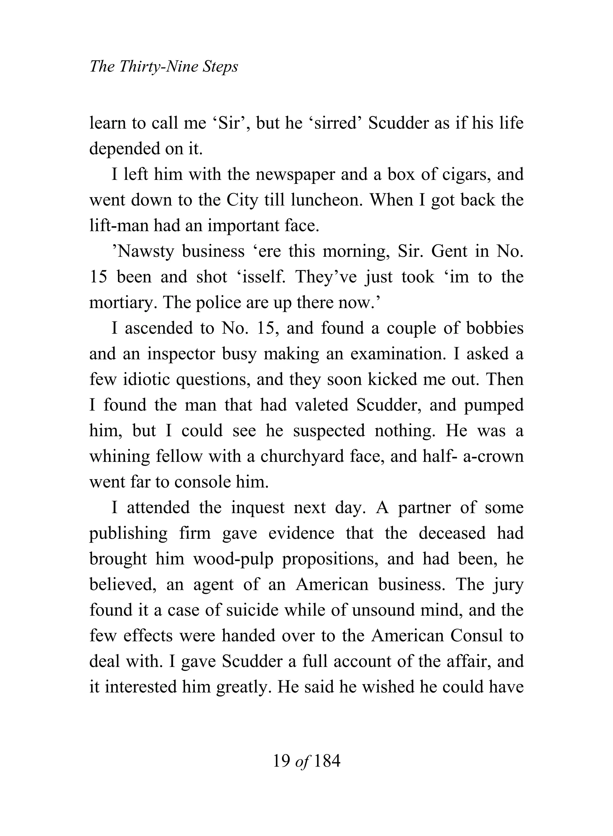 The Thirty-Nine Steps


learn to call me ‘Sir’, but he ‘sirred’ Scudder as if his life
depended on it.
    I left him with the newspaper and a box of cigars, and
went down to the City till luncheon. When I got back the
lift-man had an important face.
    ’Nawsty business ‘ere this morning, Sir. Gent in No.
15 been and shot ‘isself. They’ve just took ‘im to the
mortiary. The police are up there now.’
    I ascended to No. 15, and found a couple of bobbies
and an inspector busy making an examination. I asked a
few idiotic questions, and they soon kicked me out. Then
I found the man that had valeted Scudder, and pumped
him, but I could see he suspected nothing. He was a
whining fellow with a churchyard face, and half- a-crown
went far to console him.
    I attended the inquest next day. A partner of some
publishing firm gave evidence that the deceased had
brought him wood-pulp propositions, and had been, he
believed, an agent of an American business. The jury
found it a case of suicide while of unsound mind, and the
few effects were handed over to the American Consul to
deal with. I gave Scudder a full account of the affair, and
it interested him greatly. He said he wished he could have


                          19 of 184
 