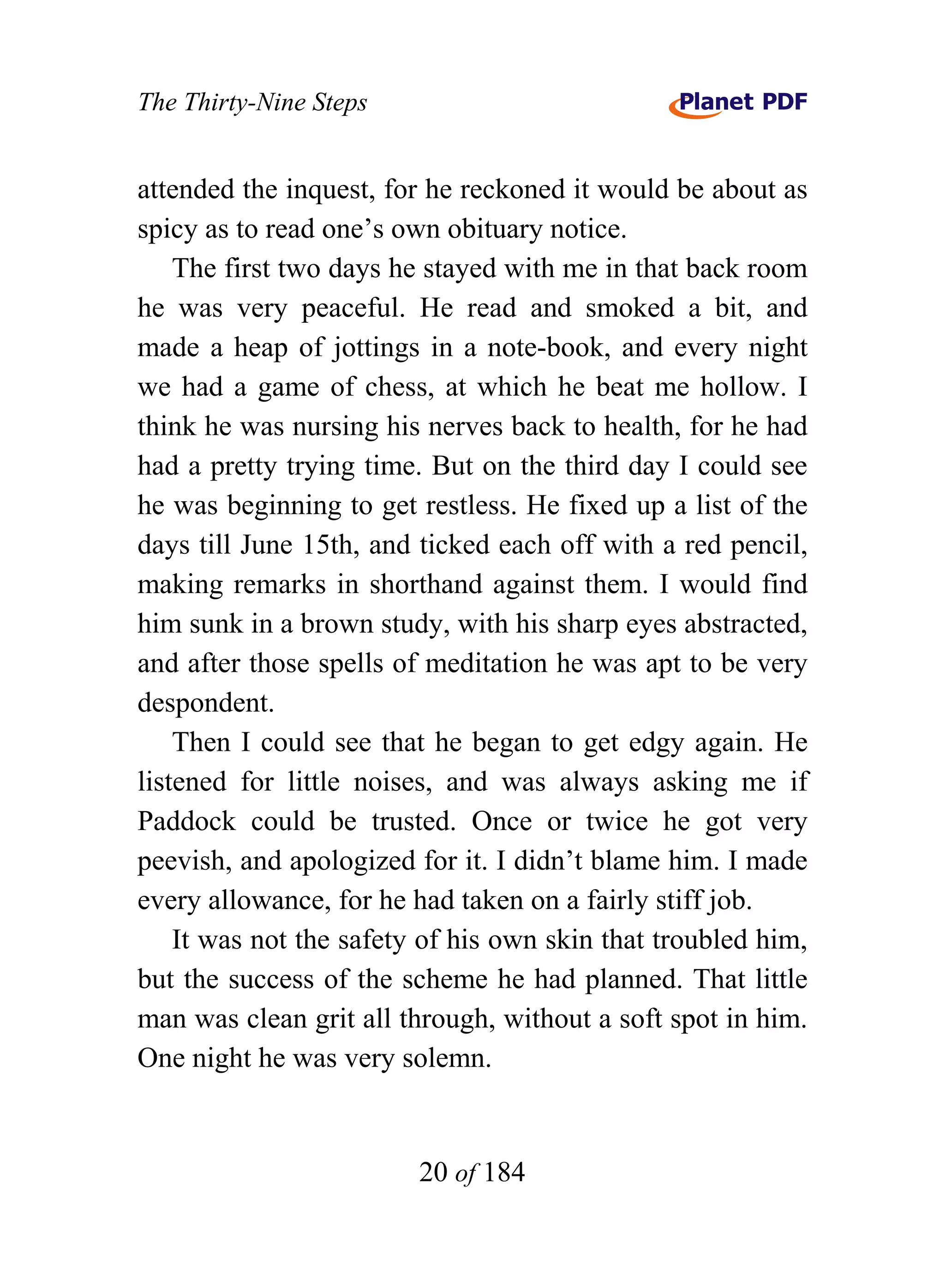 The Thirty-Nine Steps


attended the inquest, for he reckoned it would be about as
spicy as to read one’s own obituary notice.
    The first two days he stayed with me in that back room
he was very peaceful. He read and smoked a bit, and
made a heap of jottings in a note-book, and every night
we had a game of chess, at which he beat me hollow. I
think he was nursing his nerves back to health, for he had
had a pretty trying time. But on the third day I could see
he was beginning to get restless. He fixed up a list of the
days till June 15th, and ticked each off with a red pencil,
making remarks in shorthand against them. I would find
him sunk in a brown study, with his sharp eyes abstracted,
and after those spells of meditation he was apt to be very
despondent.
    Then I could see that he began to get edgy again. He
listened for little noises, and was always asking me if
Paddock could be trusted. Once or twice he got very
peevish, and apologized for it. I didn’t blame him. I made
every allowance, for he had taken on a fairly stiff job.
    It was not the safety of his own skin that troubled him,
but the success of the scheme he had planned. That little
man was clean grit all through, without a soft spot in him.
One night he was very solemn.


                         20 of 184
 