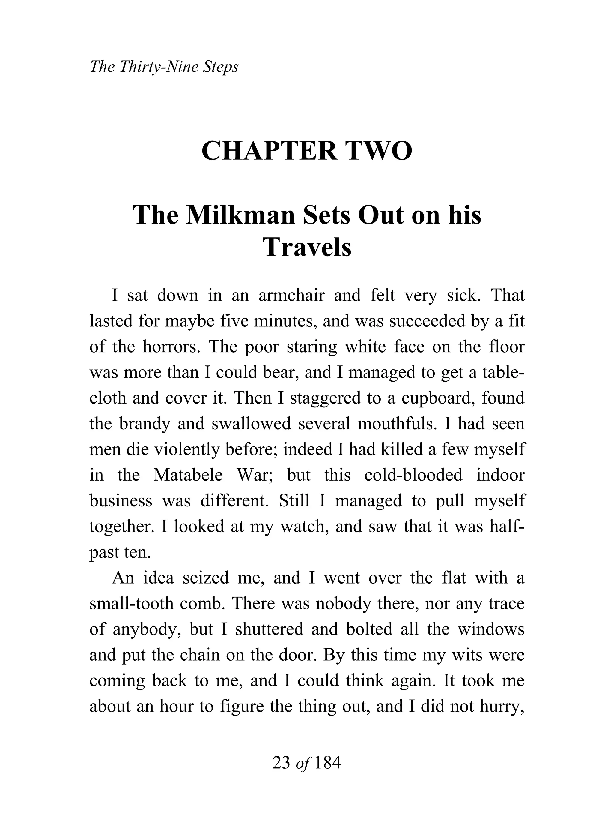 The Thirty-Nine Steps




               CHAPTER TWO

      The Milkman Sets Out on his
               Travels
   I sat down in an armchair and felt very sick. That
lasted for maybe five minutes, and was succeeded by a fit
of the horrors. The poor staring white face on the floor
was more than I could bear, and I managed to get a table-
cloth and cover it. Then I staggered to a cupboard, found
the brandy and swallowed several mouthfuls. I had seen
men die violently before; indeed I had killed a few myself
in the Matabele War; but this cold-blooded indoor
business was different. Still I managed to pull myself
together. I looked at my watch, and saw that it was half-
past ten.
   An idea seized me, and I went over the flat with a
small-tooth comb. There was nobody there, nor any trace
of anybody, but I shuttered and bolted all the windows
and put the chain on the door. By this time my wits were
coming back to me, and I could think again. It took me
about an hour to figure the thing out, and I did not hurry,


                        23 of 184
 