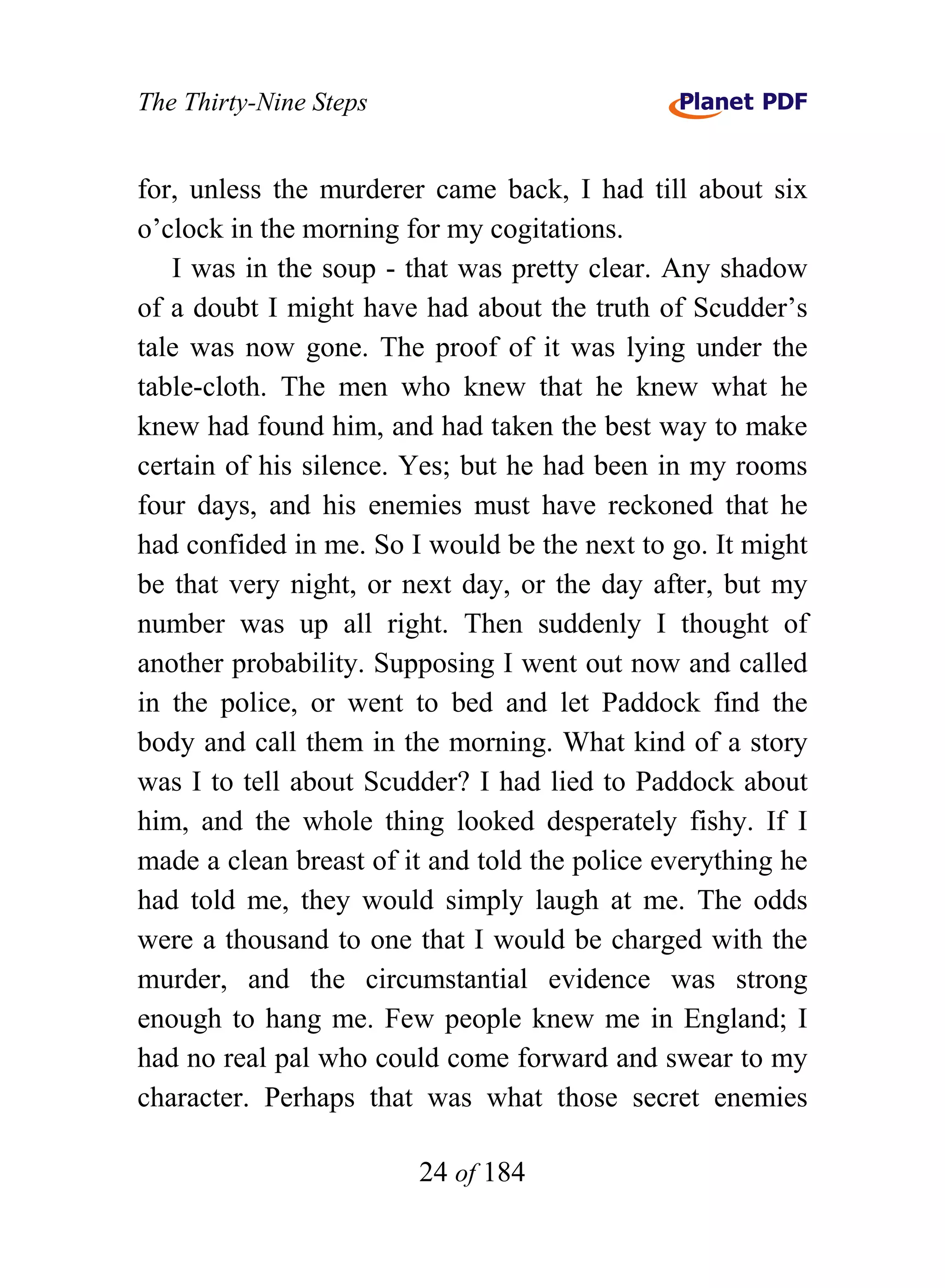 The Thirty-Nine Steps


for, unless the murderer came back, I had till about six
o’clock in the morning for my cogitations.
   I was in the soup - that was pretty clear. Any shadow
of a doubt I might have had about the truth of Scudder’s
tale was now gone. The proof of it was lying under the
table-cloth. The men who knew that he knew what he
knew had found him, and had taken the best way to make
certain of his silence. Yes; but he had been in my rooms
four days, and his enemies must have reckoned that he
had confided in me. So I would be the next to go. It might
be that very night, or next day, or the day after, but my
number was up all right. Then suddenly I thought of
another probability. Supposing I went out now and called
in the police, or went to bed and let Paddock find the
body and call them in the morning. What kind of a story
was I to tell about Scudder? I had lied to Paddock about
him, and the whole thing looked desperately fishy. If I
made a clean breast of it and told the police everything he
had told me, they would simply laugh at me. The odds
were a thousand to one that I would be charged with the
murder, and the circumstantial evidence was strong
enough to hang me. Few people knew me in England; I
had no real pal who could come forward and swear to my
character. Perhaps that was what those secret enemies

                        24 of 184
 
