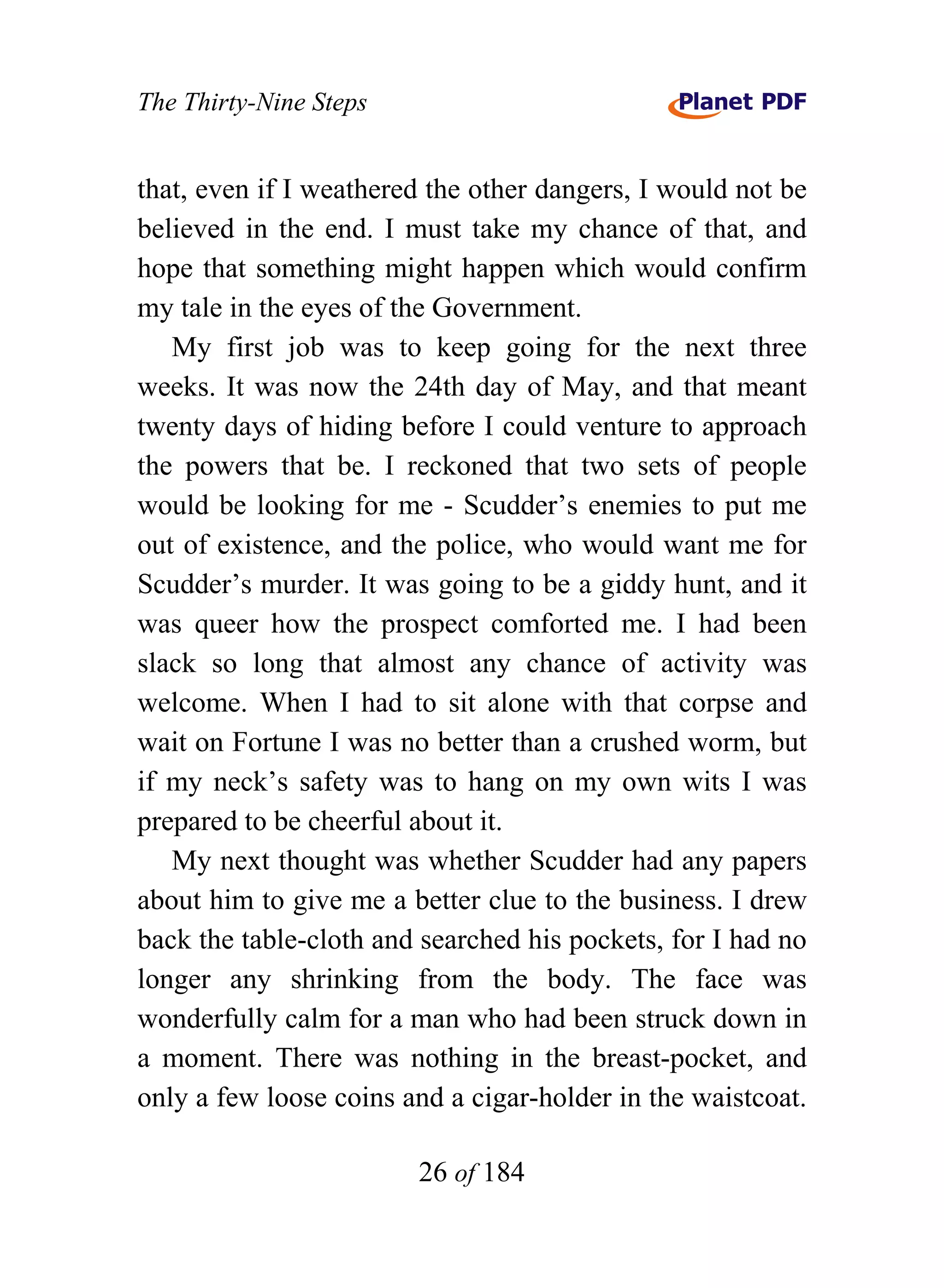 The Thirty-Nine Steps


that, even if I weathered the other dangers, I would not be
believed in the end. I must take my chance of that, and
hope that something might happen which would confirm
my tale in the eyes of the Government.
   My first job was to keep going for the next three
weeks. It was now the 24th day of May, and that meant
twenty days of hiding before I could venture to approach
the powers that be. I reckoned that two sets of people
would be looking for me - Scudder’s enemies to put me
out of existence, and the police, who would want me for
Scudder’s murder. It was going to be a giddy hunt, and it
was queer how the prospect comforted me. I had been
slack so long that almost any chance of activity was
welcome. When I had to sit alone with that corpse and
wait on Fortune I was no better than a crushed worm, but
if my neck’s safety was to hang on my own wits I was
prepared to be cheerful about it.
   My next thought was whether Scudder had any papers
about him to give me a better clue to the business. I drew
back the table-cloth and searched his pockets, for I had no
longer any shrinking from the body. The face was
wonderfully calm for a man who had been struck down in
a moment. There was nothing in the breast-pocket, and
only a few loose coins and a cigar-holder in the waistcoat.

                        26 of 184
 